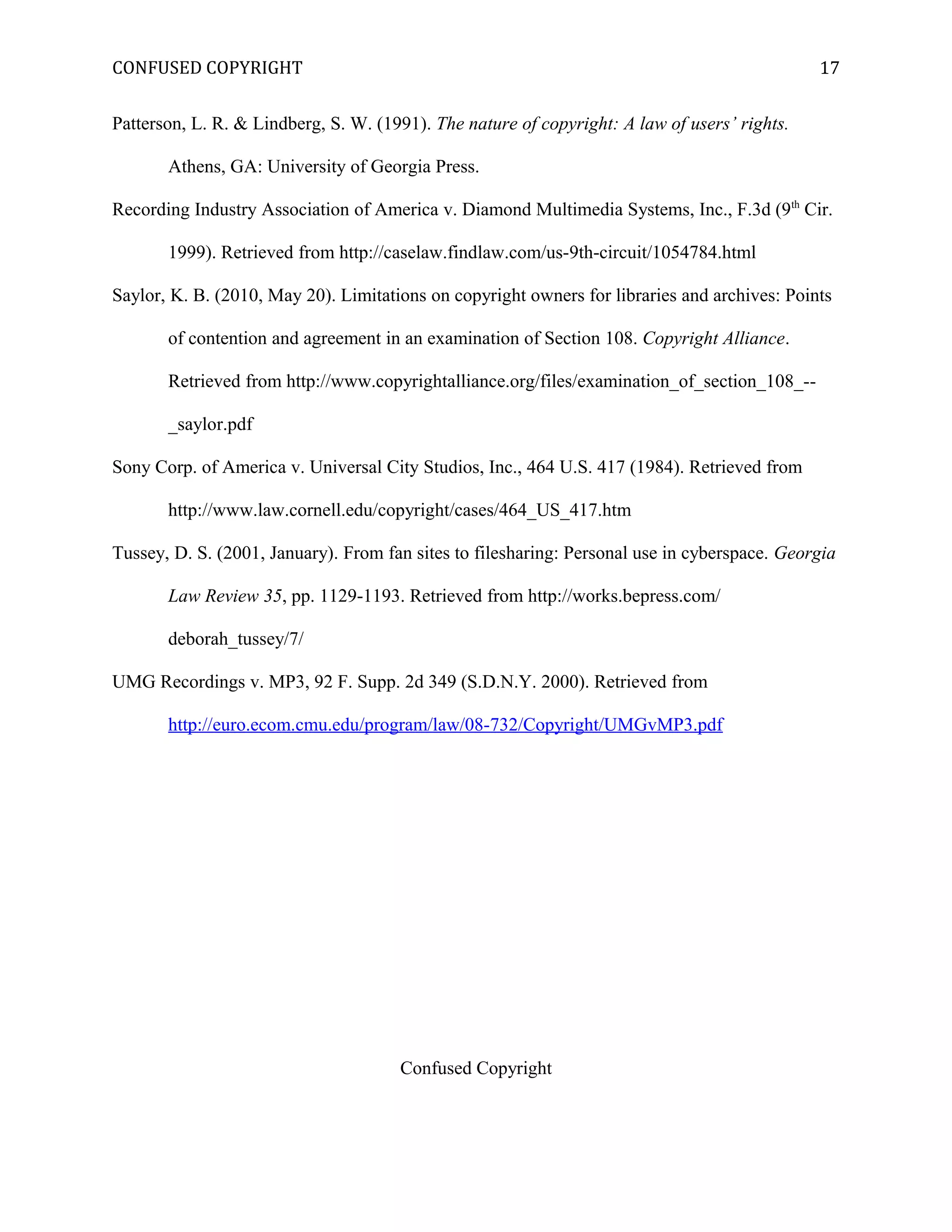 CONFUSED COPYRIGHT
Patterson, L. R. & Lindberg, S. W. (1991). The nature of copyright: A law of users’ rights.
Athens, GA: University of Georgia Press.
Recording Industry Association of America v. Diamond Multimedia Systems, Inc., F.3d (9th
Cir.
1999). Retrieved from http://caselaw.findlaw.com/us-9th-circuit/1054784.html
Saylor, K. B. (2010, May 20). Limitations on copyright owners for libraries and archives: Points
of contention and agreement in an examination of Section 108. Copyright Alliance.
Retrieved from http://www.copyrightalliance.org/files/examination_of_section_108_--
_saylor.pdf
Sony Corp. of America v. Universal City Studios, Inc., 464 U.S. 417 (1984). Retrieved from
http://www.law.cornell.edu/copyright/cases/464_US_417.htm
Tussey, D. S. (2001, January). From fan sites to filesharing: Personal use in cyberspace. Georgia
Law Review 35, pp. 1129-1193. Retrieved from http://works.bepress.com/
deborah_tussey/7/
UMG Recordings v. MP3, 92 F. Supp. 2d 349 (S.D.N.Y. 2000). Retrieved from
http://euro.ecom.cmu.edu/program/law/08-732/Copyright/UMGvMP3.pdf
Confused Copyright
17
 