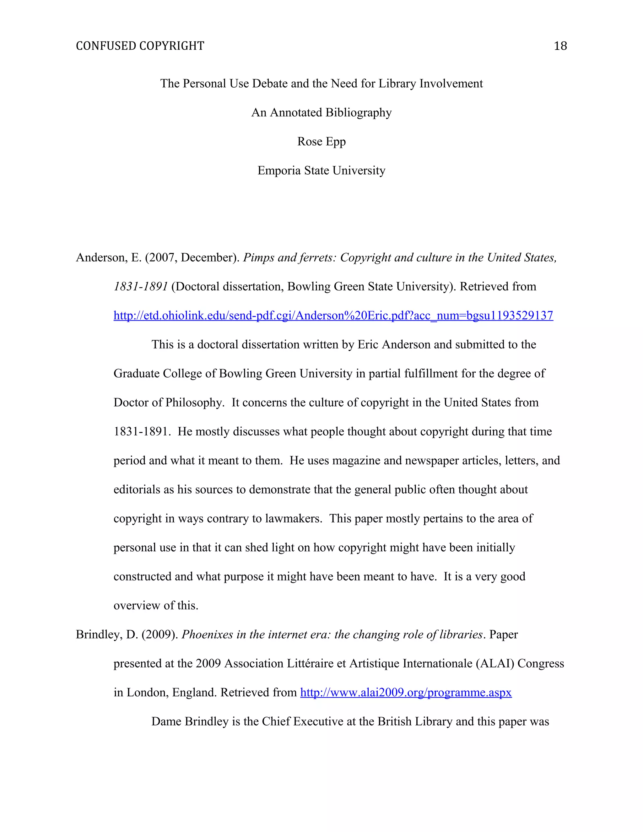 CONFUSED COPYRIGHT
The Personal Use Debate and the Need for Library Involvement
An Annotated Bibliography
Rose Epp
Emporia State University
Anderson, E. (2007, December). Pimps and ferrets: Copyright and culture in the United States,
1831-1891 (Doctoral dissertation, Bowling Green State University). Retrieved from
http://etd.ohiolink.edu/send-pdf.cgi/Anderson%20Eric.pdf?acc_num=bgsu1193529137
This is a doctoral dissertation written by Eric Anderson and submitted to the
Graduate College of Bowling Green University in partial fulfillment for the degree of
Doctor of Philosophy. It concerns the culture of copyright in the United States from
1831-1891. He mostly discusses what people thought about copyright during that time
period and what it meant to them. He uses magazine and newspaper articles, letters, and
editorials as his sources to demonstrate that the general public often thought about
copyright in ways contrary to lawmakers. This paper mostly pertains to the area of
personal use in that it can shed light on how copyright might have been initially
constructed and what purpose it might have been meant to have. It is a very good
overview of this.
Brindley, D. (2009). Phoenixes in the internet era: the changing role of libraries. Paper
presented at the 2009 Association Littéraire et Artistique Internationale (ALAI) Congress
in London, England. Retrieved from http://www.alai2009.org/programme.aspx
Dame Brindley is the Chief Executive at the British Library and this paper was
18
 