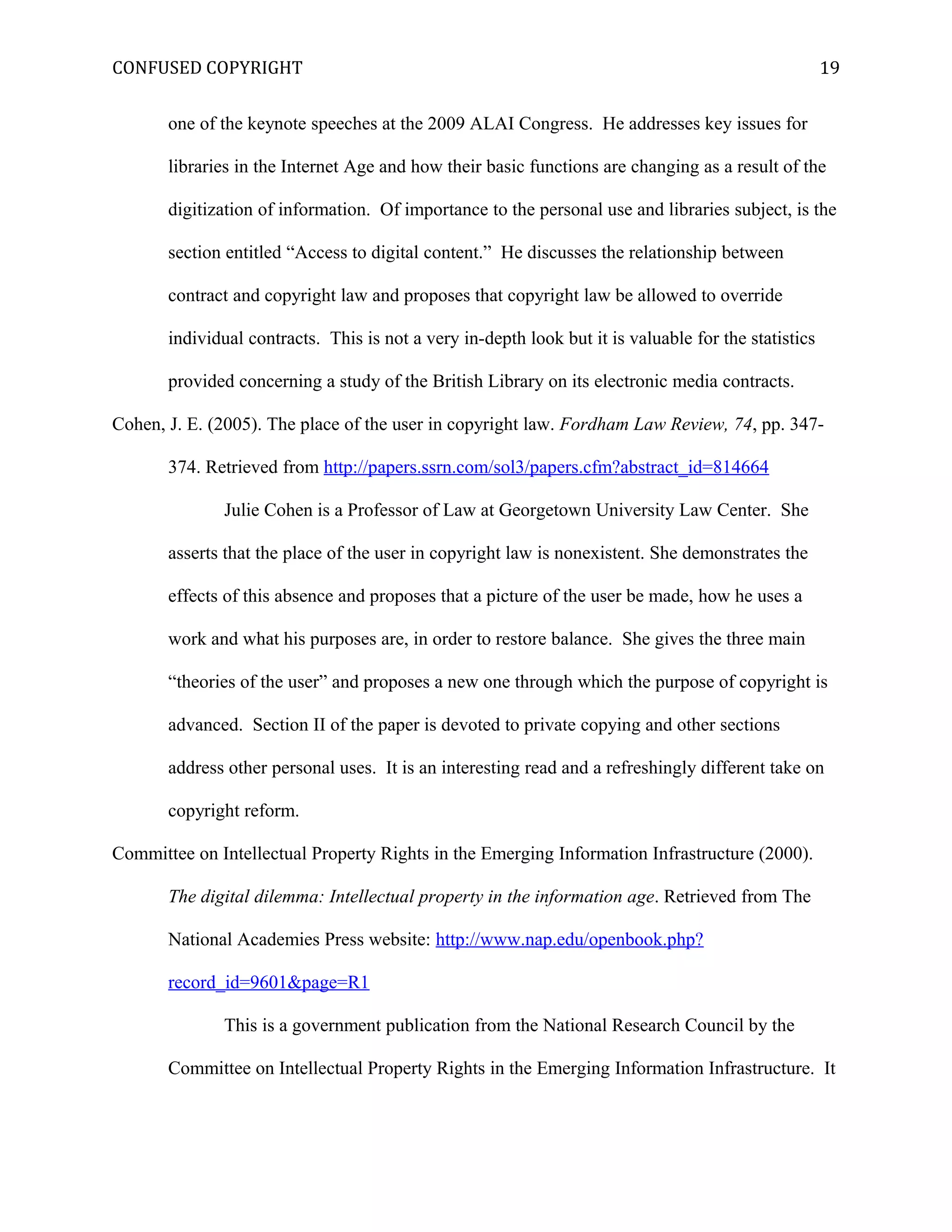 CONFUSED COPYRIGHT
one of the keynote speeches at the 2009 ALAI Congress. He addresses key issues for
libraries in the Internet Age and how their basic functions are changing as a result of the
digitization of information. Of importance to the personal use and libraries subject, is the
section entitled “Access to digital content.” He discusses the relationship between
contract and copyright law and proposes that copyright law be allowed to override
individual contracts. This is not a very in-depth look but it is valuable for the statistics
provided concerning a study of the British Library on its electronic media contracts.
Cohen, J. E. (2005). The place of the user in copyright law. Fordham Law Review, 74, pp. 347-
374. Retrieved from http://papers.ssrn.com/sol3/papers.cfm?abstract_id=814664
Julie Cohen is a Professor of Law at Georgetown University Law Center. She
asserts that the place of the user in copyright law is nonexistent. She demonstrates the
effects of this absence and proposes that a picture of the user be made, how he uses a
work and what his purposes are, in order to restore balance. She gives the three main
“theories of the user” and proposes a new one through which the purpose of copyright is
advanced. Section II of the paper is devoted to private copying and other sections
address other personal uses. It is an interesting read and a refreshingly different take on
copyright reform.
Committee on Intellectual Property Rights in the Emerging Information Infrastructure (2000).
The digital dilemma: Intellectual property in the information age. Retrieved from The
National Academies Press website: http://www.nap.edu/openbook.php?
record_id=9601&page=R1
This is a government publication from the National Research Council by the
Committee on Intellectual Property Rights in the Emerging Information Infrastructure. It
19
 