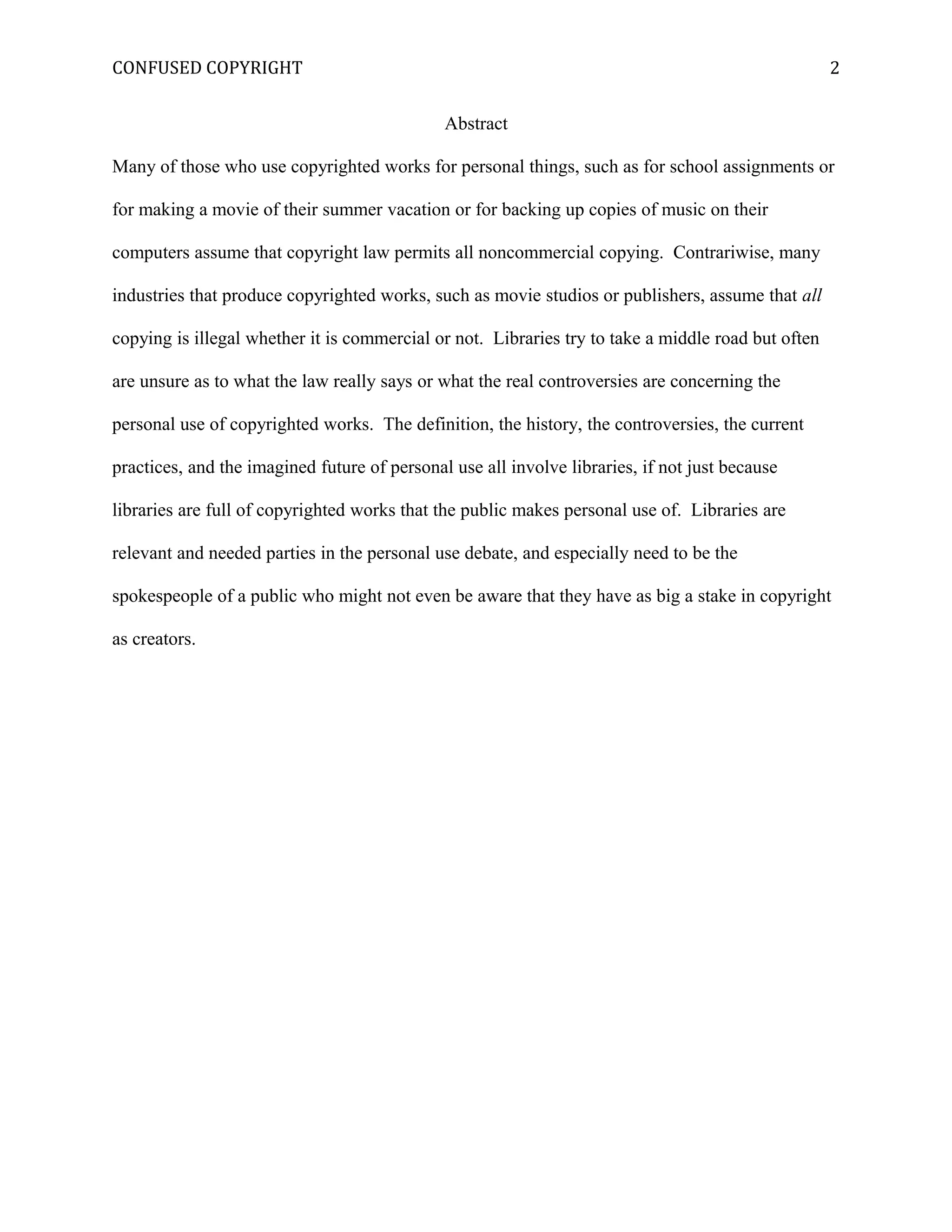 CONFUSED COPYRIGHT
Abstract
Many of those who use copyrighted works for personal things, such as for school assignments or
for making a movie of their summer vacation or for backing up copies of music on their
computers assume that copyright law permits all noncommercial copying. Contrariwise, many
industries that produce copyrighted works, such as movie studios or publishers, assume that all
copying is illegal whether it is commercial or not. Libraries try to take a middle road but often
are unsure as to what the law really says or what the real controversies are concerning the
personal use of copyrighted works. The definition, the history, the controversies, the current
practices, and the imagined future of personal use all involve libraries, if not just because
libraries are full of copyrighted works that the public makes personal use of. Libraries are
relevant and needed parties in the personal use debate, and especially need to be the
spokespeople of a public who might not even be aware that they have as big a stake in copyright
as creators.
2
 