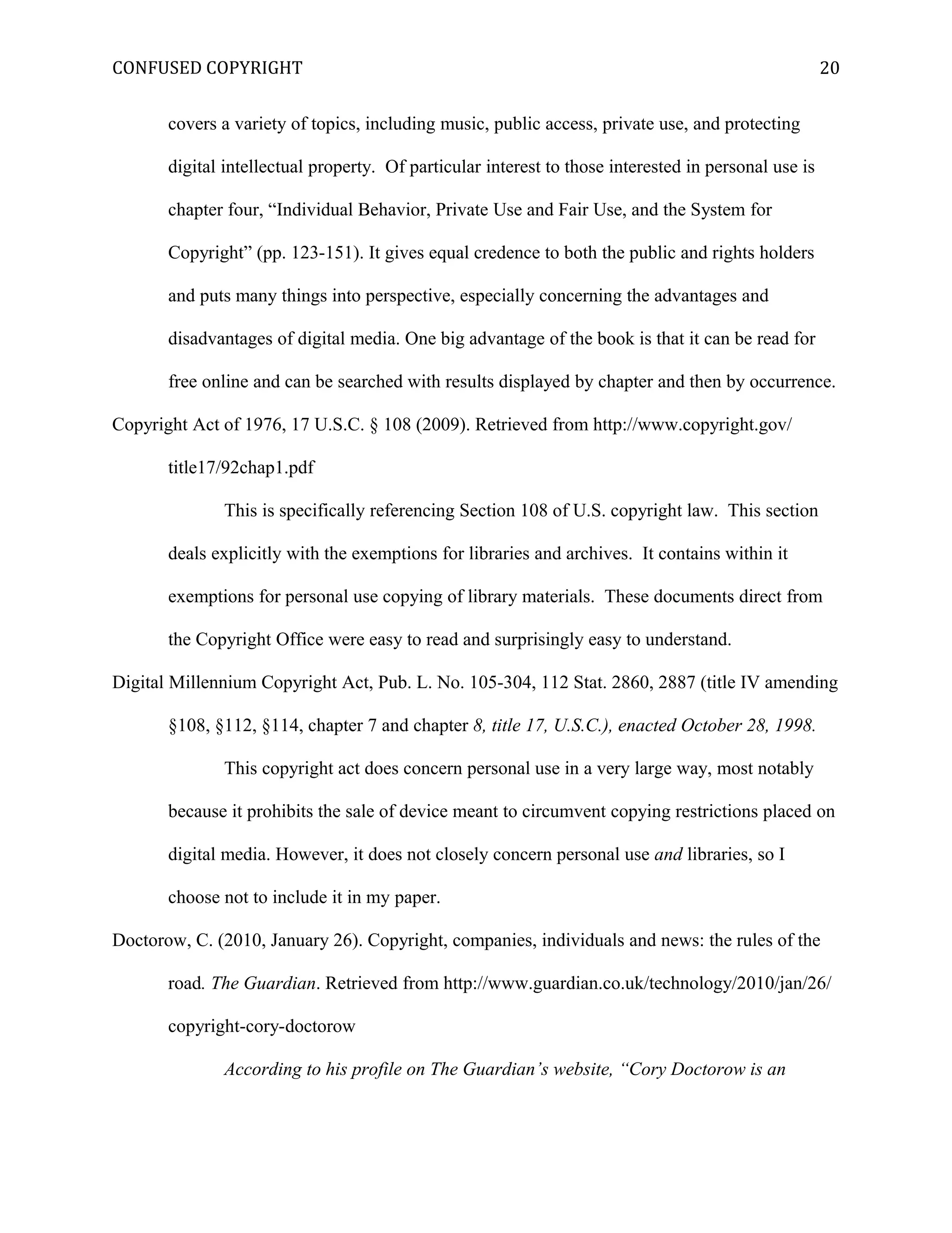 CONFUSED COPYRIGHT
covers a variety of topics, including music, public access, private use, and protecting
digital intellectual property. Of particular interest to those interested in personal use is
chapter four, “Individual Behavior, Private Use and Fair Use, and the System for
Copyright” (pp. 123-151). It gives equal credence to both the public and rights holders
and puts many things into perspective, especially concerning the advantages and
disadvantages of digital media. One big advantage of the book is that it can be read for
free online and can be searched with results displayed by chapter and then by occurrence.
Copyright Act of 1976, 17 U.S.C. § 108 (2009). Retrieved from http://www.copyright.gov/
title17/92chap1.pdf
This is specifically referencing Section 108 of U.S. copyright law. This section
deals explicitly with the exemptions for libraries and archives. It contains within it
exemptions for personal use copying of library materials. These documents direct from
the Copyright Office were easy to read and surprisingly easy to understand.
Digital Millennium Copyright Act, Pub. L. No. 105-304, 112 Stat. 2860, 2887 (title IV amending
§108, §112, §114, chapter 7 and chapter 8, title 17, U.S.C.), enacted October 28, 1998.
This copyright act does concern personal use in a very large way, most notably
because it prohibits the sale of device meant to circumvent copying restrictions placed on
digital media. However, it does not closely concern personal use and libraries, so I
choose not to include it in my paper.
Doctorow, C. (2010, January 26). Copyright, companies, individuals and news: the rules of the
road. The Guardian. Retrieved from http://www.guardian.co.uk/technology/2010/jan/26/
copyright-cory-doctorow
According to his profile on The Guardian’s website, “Cory Doctorow is an
20
 