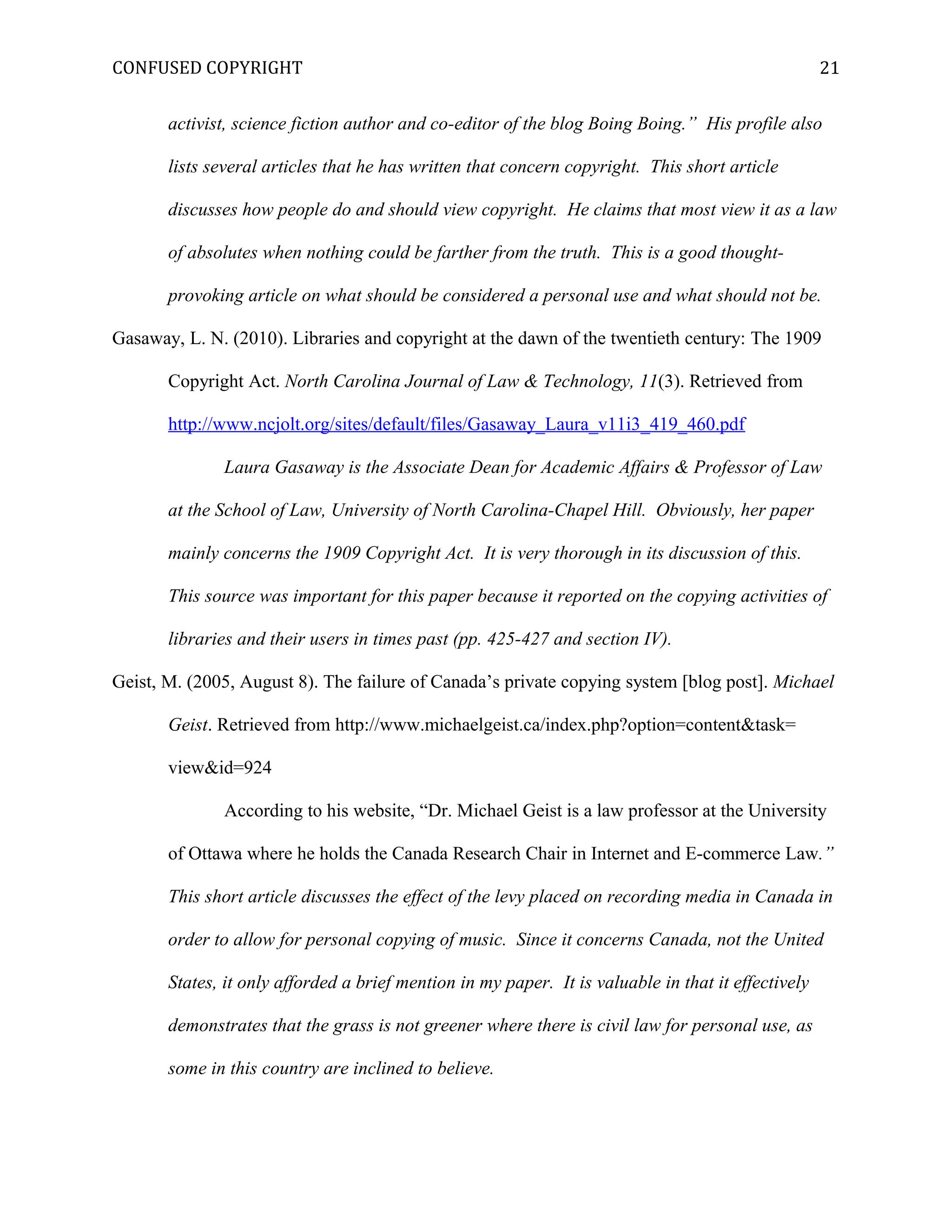 CONFUSED COPYRIGHT
activist, science fiction author and co-editor of the blog Boing Boing.” His profile also
lists several articles that he has written that concern copyright. This short article
discusses how people do and should view copyright. He claims that most view it as a law
of absolutes when nothing could be farther from the truth. This is a good thought-
provoking article on what should be considered a personal use and what should not be.
Gasaway, L. N. (2010). Libraries and copyright at the dawn of the twentieth century: The 1909
Copyright Act. North Carolina Journal of Law & Technology, 11(3). Retrieved from
http://www.ncjolt.org/sites/default/files/Gasaway_Laura_v11i3_419_460.pdf
Laura Gasaway is the Associate Dean for Academic Affairs & Professor of Law
at the School of Law, University of North Carolina-Chapel Hill. Obviously, her paper
mainly concerns the 1909 Copyright Act. It is very thorough in its discussion of this.
This source was important for this paper because it reported on the copying activities of
libraries and their users in times past (pp. 425-427 and section IV).
Geist, M. (2005, August 8). The failure of Canada’s private copying system [blog post]. Michael
Geist. Retrieved from http://www.michaelgeist.ca/index.php?option=content&task=
view&id=924
According to his website, “Dr. Michael Geist is a law professor at the University
of Ottawa where he holds the Canada Research Chair in Internet and E-commerce Law.”
This short article discusses the effect of the levy placed on recording media in Canada in
order to allow for personal copying of music. Since it concerns Canada, not the United
States, it only afforded a brief mention in my paper. It is valuable in that it effectively
demonstrates that the grass is not greener where there is civil law for personal use, as
some in this country are inclined to believe.
21
 