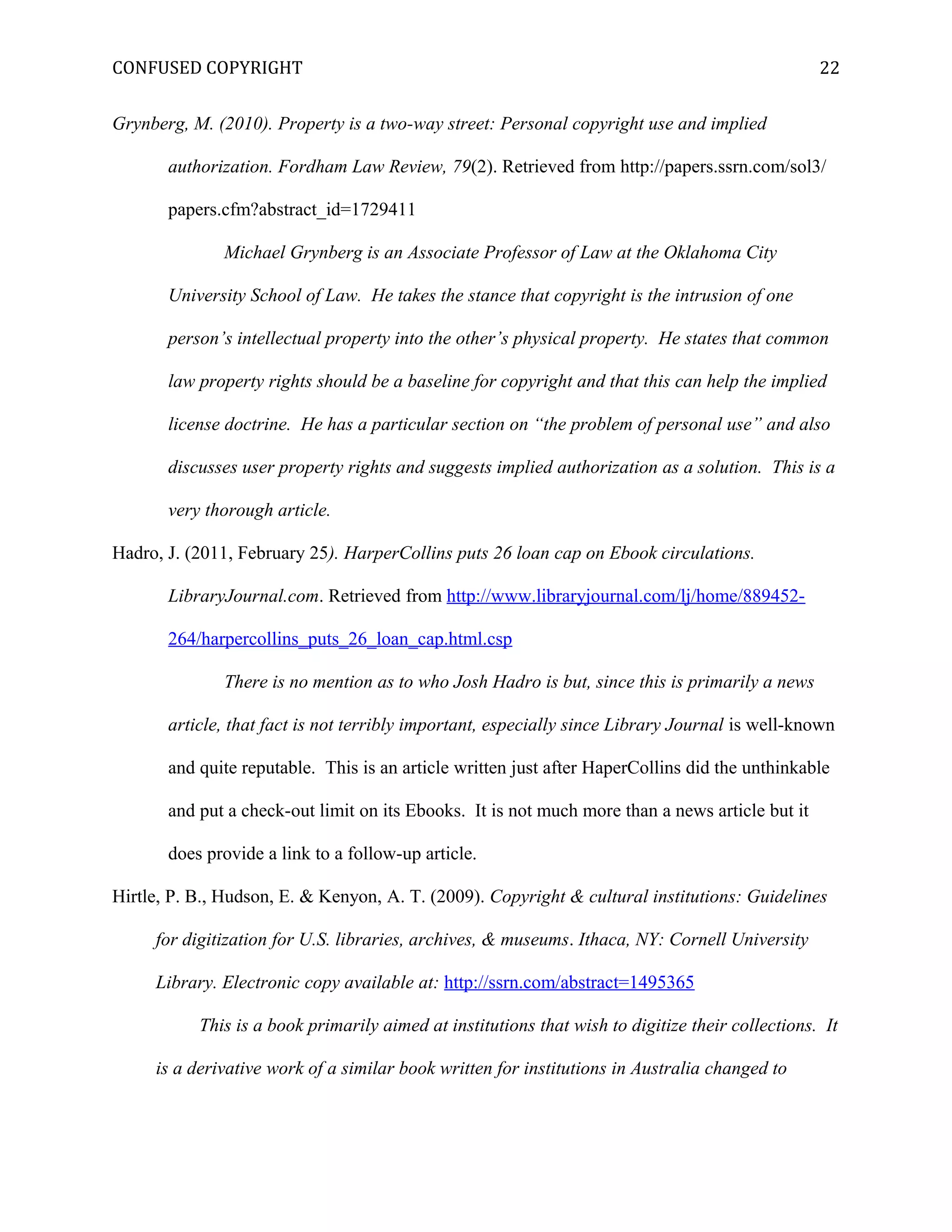 CONFUSED COPYRIGHT
Grynberg, M. (2010). Property is a two-way street: Personal copyright use and implied
authorization. Fordham Law Review, 79(2). Retrieved from http://papers.ssrn.com/sol3/
papers.cfm?abstract_id=1729411
Michael Grynberg is an Associate Professor of Law at the Oklahoma City
University School of Law. He takes the stance that copyright is the intrusion of one
person’s intellectual property into the other’s physical property. He states that common
law property rights should be a baseline for copyright and that this can help the implied
license doctrine. He has a particular section on “the problem of personal use” and also
discusses user property rights and suggests implied authorization as a solution. This is a
very thorough article.
Hadro, J. (2011, February 25). HarperCollins puts 26 loan cap on Ebook circulations.
LibraryJournal.com. Retrieved from http://www.libraryjournal.com/lj/home/889452-
264/harpercollins_puts_26_loan_cap.html.csp
There is no mention as to who Josh Hadro is but, since this is primarily a news
article, that fact is not terribly important, especially since Library Journal is well-known
and quite reputable. This is an article written just after HaperCollins did the unthinkable
and put a check-out limit on its Ebooks. It is not much more than a news article but it
does provide a link to a follow-up article.
Hirtle, P. B., Hudson, E. & Kenyon, A. T. (2009). Copyright & cultural institutions: Guidelines
for digitization for U.S. libraries, archives, & museums. Ithaca, NY: Cornell University
Library. Electronic copy available at: http://ssrn.com/abstract=1495365
This is a book primarily aimed at institutions that wish to digitize their collections. It
is a derivative work of a similar book written for institutions in Australia changed to
22
 