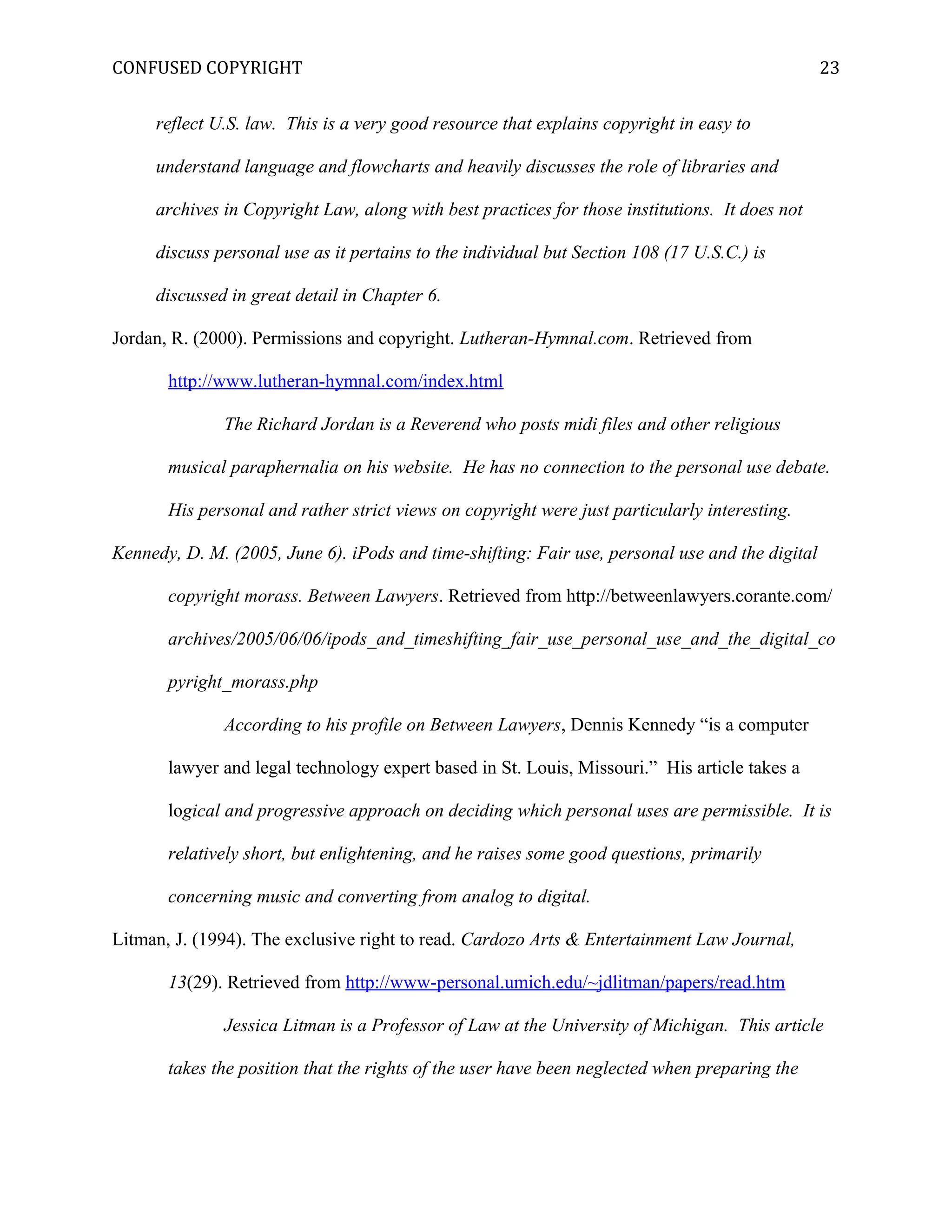 CONFUSED COPYRIGHT
reflect U.S. law. This is a very good resource that explains copyright in easy to
understand language and flowcharts and heavily discusses the role of libraries and
archives in Copyright Law, along with best practices for those institutions. It does not
discuss personal use as it pertains to the individual but Section 108 (17 U.S.C.) is
discussed in great detail in Chapter 6.
Jordan, R. (2000). Permissions and copyright. Lutheran-Hymnal.com. Retrieved from
http://www.lutheran-hymnal.com/index.html
The Richard Jordan is a Reverend who posts midi files and other religious
musical paraphernalia on his website. He has no connection to the personal use debate.
His personal and rather strict views on copyright were just particularly interesting.
Kennedy, D. M. (2005, June 6). iPods and time-shifting: Fair use, personal use and the digital
copyright morass. Between Lawyers. Retrieved from http://betweenlawyers.corante.com/
archives/2005/06/06/ipods_and_timeshifting_fair_use_personal_use_and_the_digital_co
pyright_morass.php
According to his profile on Between Lawyers, Dennis Kennedy “is a computer
lawyer and legal technology expert based in St. Louis, Missouri.” His article takes a
logical and progressive approach on deciding which personal uses are permissible. It is
relatively short, but enlightening, and he raises some good questions, primarily
concerning music and converting from analog to digital.
Litman, J. (1994). The exclusive right to read. Cardozo Arts & Entertainment Law Journal,
13(29). Retrieved from http://www-personal.umich.edu/~jdlitman/papers/read.htm
Jessica Litman is a Professor of Law at the University of Michigan. This article
takes the position that the rights of the user have been neglected when preparing the
23
 