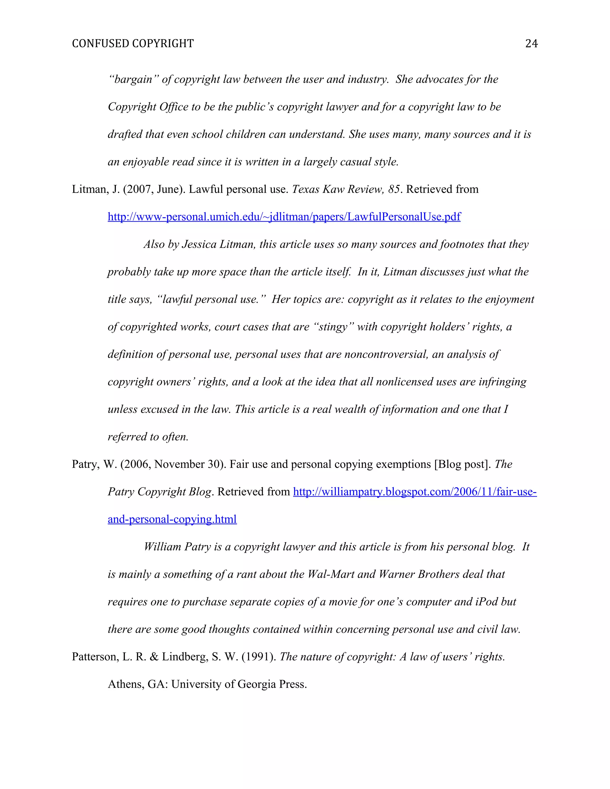 CONFUSED COPYRIGHT
“bargain” of copyright law between the user and industry. She advocates for the
Copyright Office to be the public’s copyright lawyer and for a copyright law to be
drafted that even school children can understand. She uses many, many sources and it is
an enjoyable read since it is written in a largely casual style.
Litman, J. (2007, June). Lawful personal use. Texas Kaw Review, 85. Retrieved from
http://www-personal.umich.edu/~jdlitman/papers/LawfulPersonalUse.pdf
Also by Jessica Litman, this article uses so many sources and footnotes that they
probably take up more space than the article itself. In it, Litman discusses just what the
title says, “lawful personal use.” Her topics are: copyright as it relates to the enjoyment
of copyrighted works, court cases that are “stingy” with copyright holders’ rights, a
definition of personal use, personal uses that are noncontroversial, an analysis of
copyright owners’ rights, and a look at the idea that all nonlicensed uses are infringing
unless excused in the law. This article is a real wealth of information and one that I
referred to often.
Patry, W. (2006, November 30). Fair use and personal copying exemptions [Blog post]. The
Patry Copyright Blog. Retrieved from http://williampatry.blogspot.com/2006/11/fair-use-
and-personal-copying.html
William Patry is a copyright lawyer and this article is from his personal blog. It
is mainly a something of a rant about the Wal-Mart and Warner Brothers deal that
requires one to purchase separate copies of a movie for one’s computer and iPod but
there are some good thoughts contained within concerning personal use and civil law.
Patterson, L. R. & Lindberg, S. W. (1991). The nature of copyright: A law of users’ rights.
Athens, GA: University of Georgia Press.
24
 