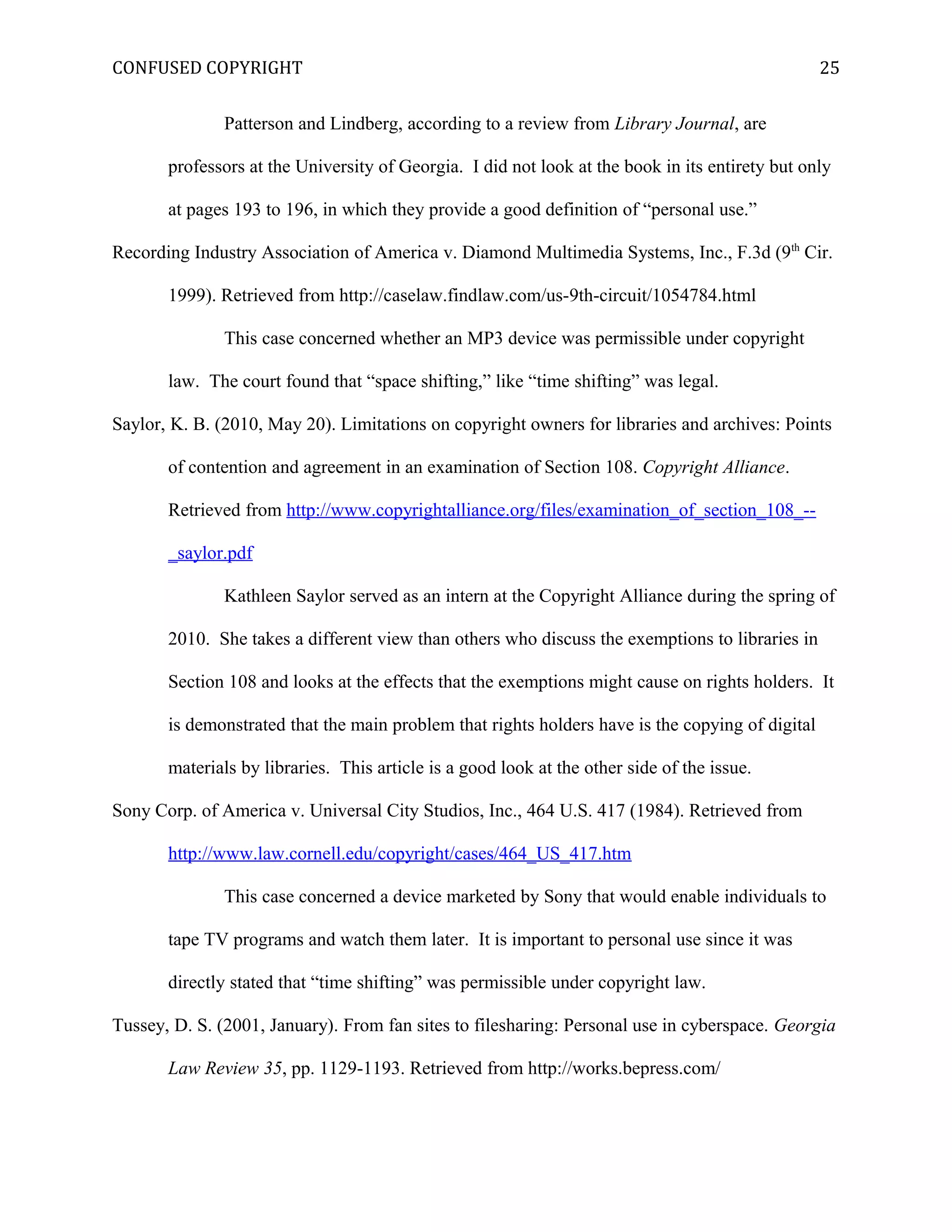 CONFUSED COPYRIGHT
Patterson and Lindberg, according to a review from Library Journal, are
professors at the University of Georgia. I did not look at the book in its entirety but only
at pages 193 to 196, in which they provide a good definition of “personal use.”
Recording Industry Association of America v. Diamond Multimedia Systems, Inc., F.3d (9th
Cir.
1999). Retrieved from http://caselaw.findlaw.com/us-9th-circuit/1054784.html
This case concerned whether an MP3 device was permissible under copyright
law. The court found that “space shifting,” like “time shifting” was legal.
Saylor, K. B. (2010, May 20). Limitations on copyright owners for libraries and archives: Points
of contention and agreement in an examination of Section 108. Copyright Alliance.
Retrieved from http://www.copyrightalliance.org/files/examination_of_section_108_--
_saylor.pdf
Kathleen Saylor served as an intern at the Copyright Alliance during the spring of
2010. She takes a different view than others who discuss the exemptions to libraries in
Section 108 and looks at the effects that the exemptions might cause on rights holders. It
is demonstrated that the main problem that rights holders have is the copying of digital
materials by libraries. This article is a good look at the other side of the issue.
Sony Corp. of America v. Universal City Studios, Inc., 464 U.S. 417 (1984). Retrieved from
http://www.law.cornell.edu/copyright/cases/464_US_417.htm
This case concerned a device marketed by Sony that would enable individuals to
tape TV programs and watch them later. It is important to personal use since it was
directly stated that “time shifting” was permissible under copyright law.
Tussey, D. S. (2001, January). From fan sites to filesharing: Personal use in cyberspace. Georgia
Law Review 35, pp. 1129-1193. Retrieved from http://works.bepress.com/
25
 