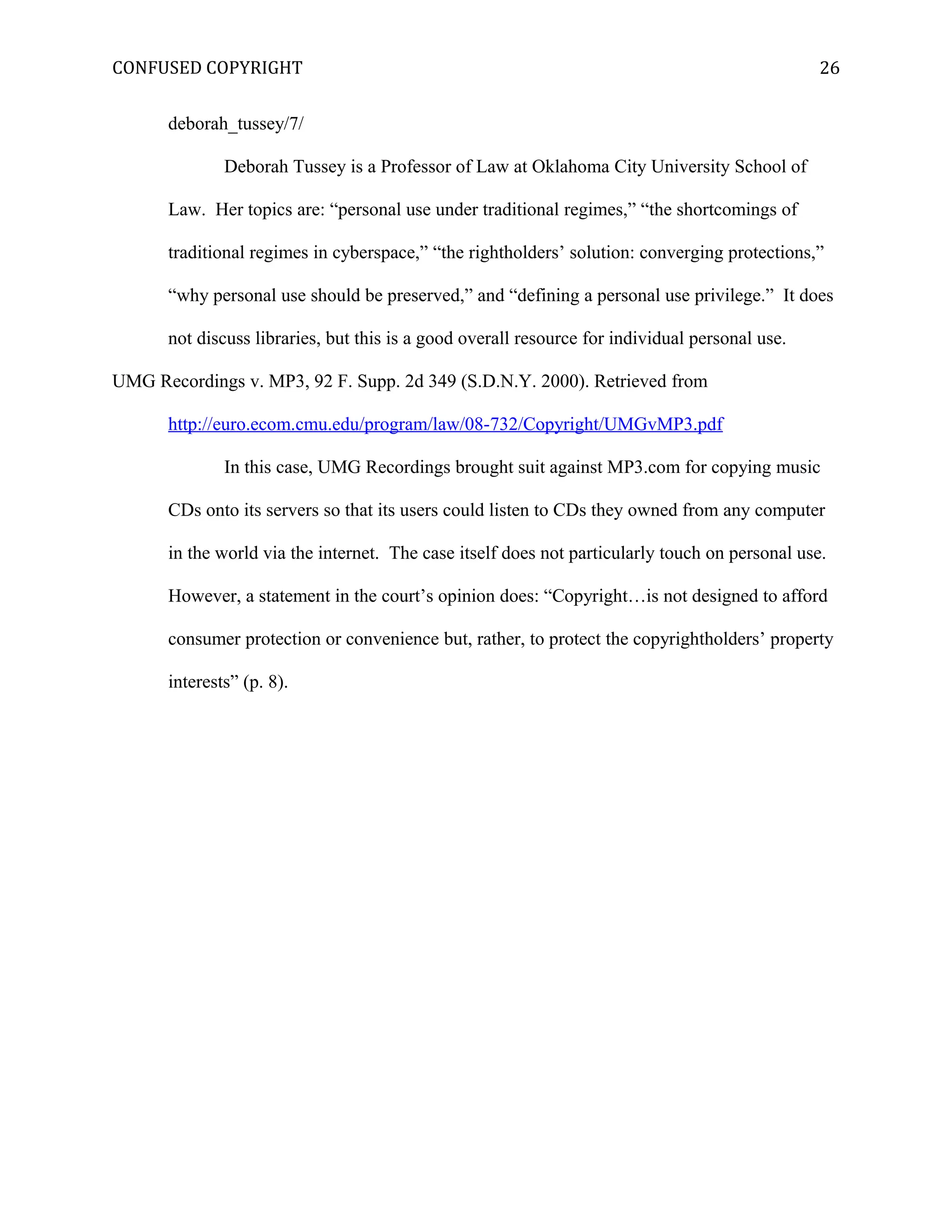 CONFUSED COPYRIGHT
deborah_tussey/7/
Deborah Tussey is a Professor of Law at Oklahoma City University School of
Law. Her topics are: “personal use under traditional regimes,” “the shortcomings of
traditional regimes in cyberspace,” “the rightholders’ solution: converging protections,”
“why personal use should be preserved,” and “defining a personal use privilege.” It does
not discuss libraries, but this is a good overall resource for individual personal use.
UMG Recordings v. MP3, 92 F. Supp. 2d 349 (S.D.N.Y. 2000). Retrieved from
http://euro.ecom.cmu.edu/program/law/08-732/Copyright/UMGvMP3.pdf
In this case, UMG Recordings brought suit against MP3.com for copying music
CDs onto its servers so that its users could listen to CDs they owned from any computer
in the world via the internet. The case itself does not particularly touch on personal use.
However, a statement in the court’s opinion does: “Copyright…is not designed to afford
consumer protection or convenience but, rather, to protect the copyrightholders’ property
interests” (p. 8).
26
 