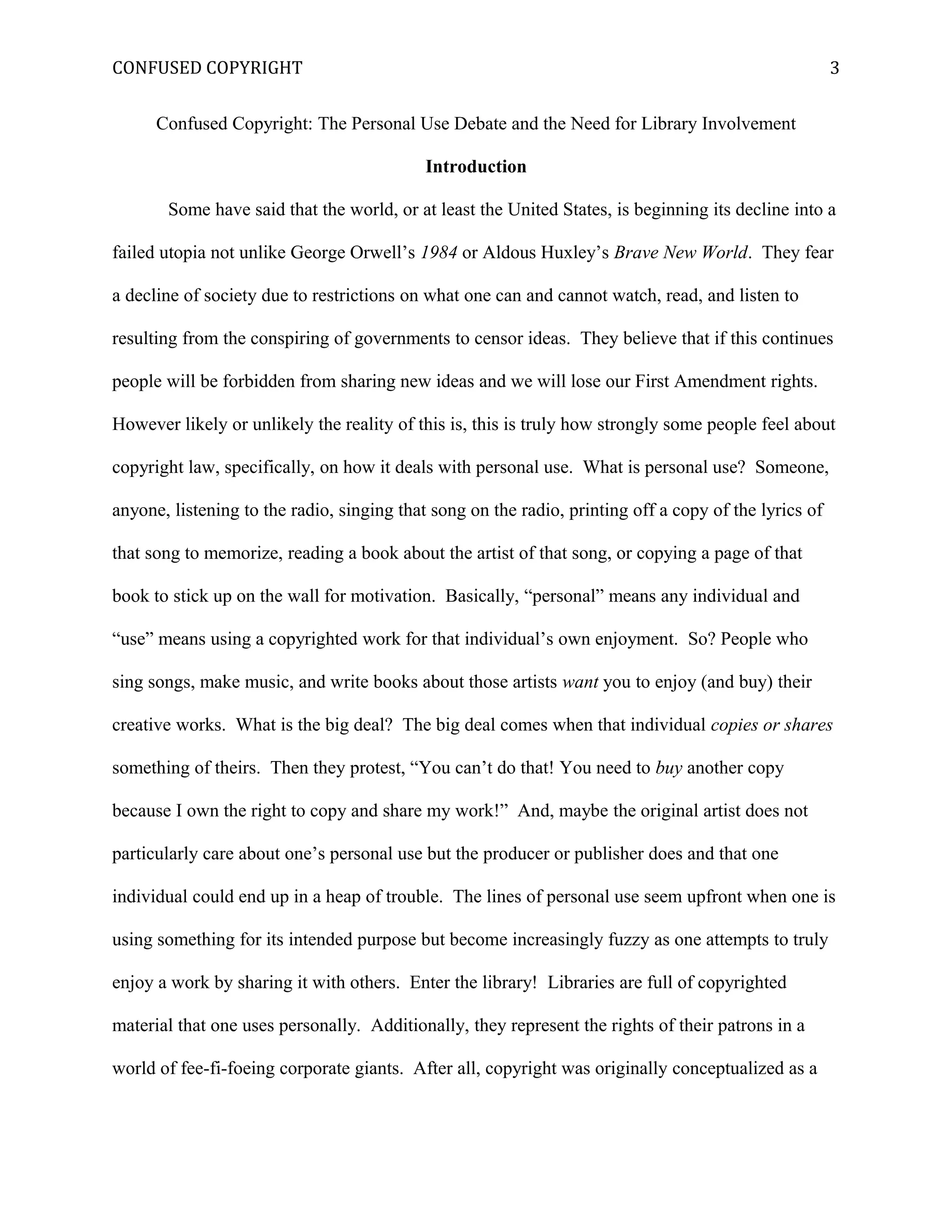 CONFUSED COPYRIGHT
Confused Copyright: The Personal Use Debate and the Need for Library Involvement
Introduction
Some have said that the world, or at least the United States, is beginning its decline into a
failed utopia not unlike George Orwell’s 1984 or Aldous Huxley’s Brave New World. They fear
a decline of society due to restrictions on what one can and cannot watch, read, and listen to
resulting from the conspiring of governments to censor ideas. They believe that if this continues
people will be forbidden from sharing new ideas and we will lose our First Amendment rights.
However likely or unlikely the reality of this is, this is truly how strongly some people feel about
copyright law, specifically, on how it deals with personal use. What is personal use? Someone,
anyone, listening to the radio, singing that song on the radio, printing off a copy of the lyrics of
that song to memorize, reading a book about the artist of that song, or copying a page of that
book to stick up on the wall for motivation. Basically, “personal” means any individual and
“use” means using a copyrighted work for that individual’s own enjoyment. So? People who
sing songs, make music, and write books about those artists want you to enjoy (and buy) their
creative works. What is the big deal? The big deal comes when that individual copies or shares
something of theirs. Then they protest, “You can’t do that! You need to buy another copy
because I own the right to copy and share my work!” And, maybe the original artist does not
particularly care about one’s personal use but the producer or publisher does and that one
individual could end up in a heap of trouble. The lines of personal use seem upfront when one is
using something for its intended purpose but become increasingly fuzzy as one attempts to truly
enjoy a work by sharing it with others. Enter the library! Libraries are full of copyrighted
material that one uses personally. Additionally, they represent the rights of their patrons in a
world of fee-fi-foeing corporate giants. After all, copyright was originally conceptualized as a
3
 