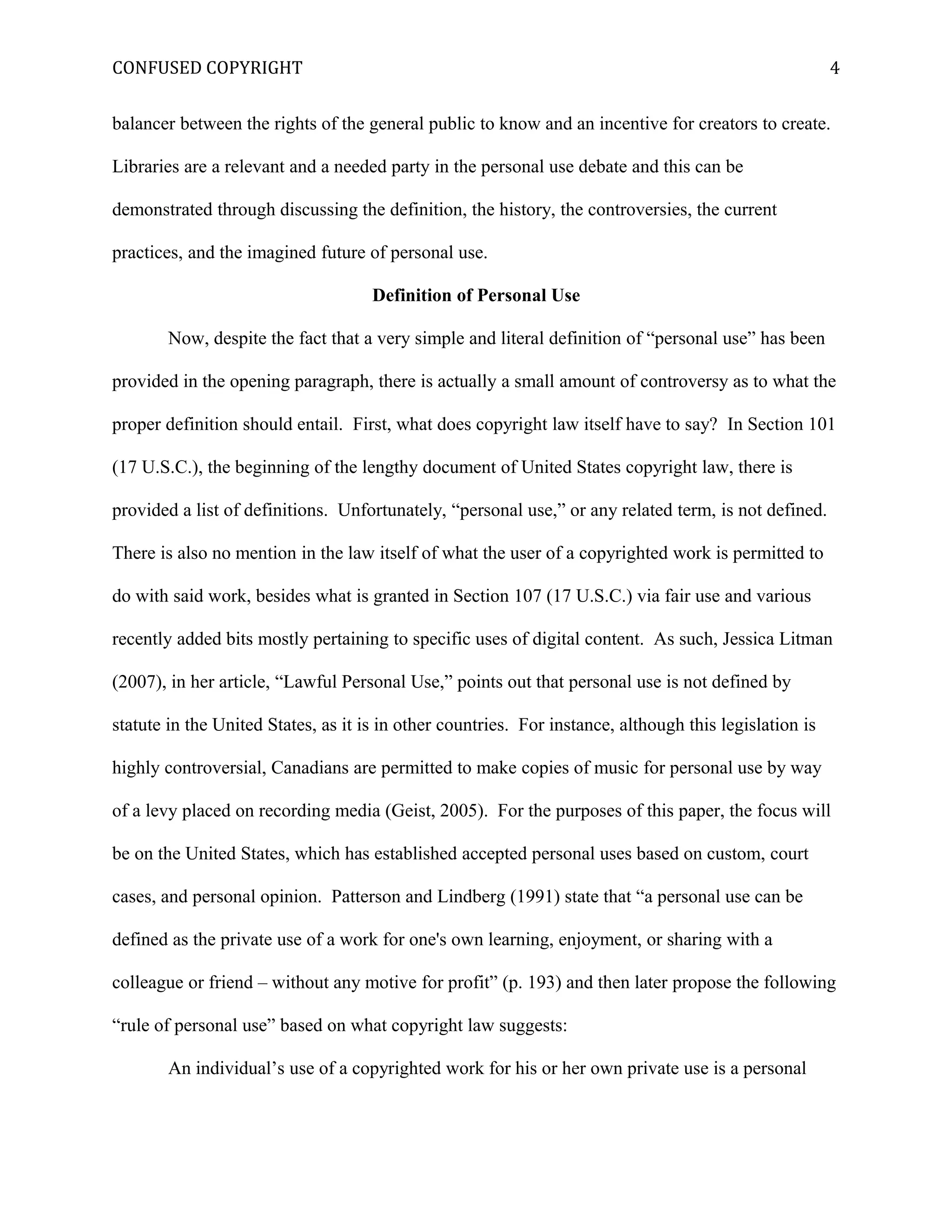 CONFUSED COPYRIGHT
balancer between the rights of the general public to know and an incentive for creators to create.
Libraries are a relevant and a needed party in the personal use debate and this can be
demonstrated through discussing the definition, the history, the controversies, the current
practices, and the imagined future of personal use.
Definition of Personal Use
Now, despite the fact that a very simple and literal definition of “personal use” has been
provided in the opening paragraph, there is actually a small amount of controversy as to what the
proper definition should entail. First, what does copyright law itself have to say? In Section 101
(17 U.S.C.), the beginning of the lengthy document of United States copyright law, there is
provided a list of definitions. Unfortunately, “personal use,” or any related term, is not defined.
There is also no mention in the law itself of what the user of a copyrighted work is permitted to
do with said work, besides what is granted in Section 107 (17 U.S.C.) via fair use and various
recently added bits mostly pertaining to specific uses of digital content. As such, Jessica Litman
(2007), in her article, “Lawful Personal Use,” points out that personal use is not defined by
statute in the United States, as it is in other countries. For instance, although this legislation is
highly controversial, Canadians are permitted to make copies of music for personal use by way
of a levy placed on recording media (Geist, 2005). For the purposes of this paper, the focus will
be on the United States, which has established accepted personal uses based on custom, court
cases, and personal opinion. Patterson and Lindberg (1991) state that “a personal use can be
defined as the private use of a work for one's own learning, enjoyment, or sharing with a
colleague or friend – without any motive for profit” (p. 193) and then later propose the following
“rule of personal use” based on what copyright law suggests:
An individual’s use of a copyrighted work for his or her own private use is a personal
4
 