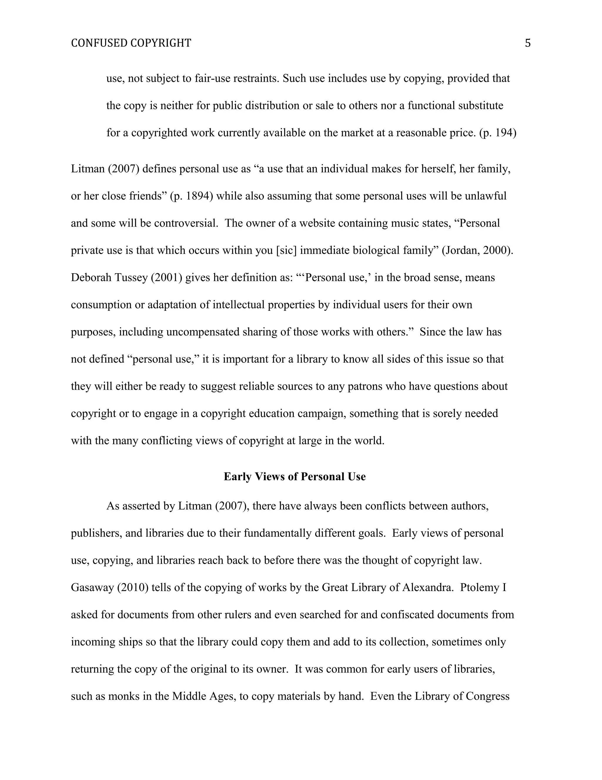 CONFUSED COPYRIGHT
use, not subject to fair-use restraints. Such use includes use by copying, provided that
the copy is neither for public distribution or sale to others nor a functional substitute
for a copyrighted work currently available on the market at a reasonable price. (p. 194)
Litman (2007) defines personal use as “a use that an individual makes for herself, her family,
or her close friends” (p. 1894) while also assuming that some personal uses will be unlawful
and some will be controversial. The owner of a website containing music states, “Personal
private use is that which occurs within you [sic] immediate biological family” (Jordan, 2000).
Deborah Tussey (2001) gives her definition as: “‘Personal use,’ in the broad sense, means
consumption or adaptation of intellectual properties by individual users for their own
purposes, including uncompensated sharing of those works with others.” Since the law has
not defined “personal use,” it is important for a library to know all sides of this issue so that
they will either be ready to suggest reliable sources to any patrons who have questions about
copyright or to engage in a copyright education campaign, something that is sorely needed
with the many conflicting views of copyright at large in the world.
Early Views of Personal Use
As asserted by Litman (2007), there have always been conflicts between authors,
publishers, and libraries due to their fundamentally different goals. Early views of personal
use, copying, and libraries reach back to before there was the thought of copyright law.
Gasaway (2010) tells of the copying of works by the Great Library of Alexandra. Ptolemy I
asked for documents from other rulers and even searched for and confiscated documents from
incoming ships so that the library could copy them and add to its collection, sometimes only
returning the copy of the original to its owner. It was common for early users of libraries,
such as monks in the Middle Ages, to copy materials by hand. Even the Library of Congress
5
 