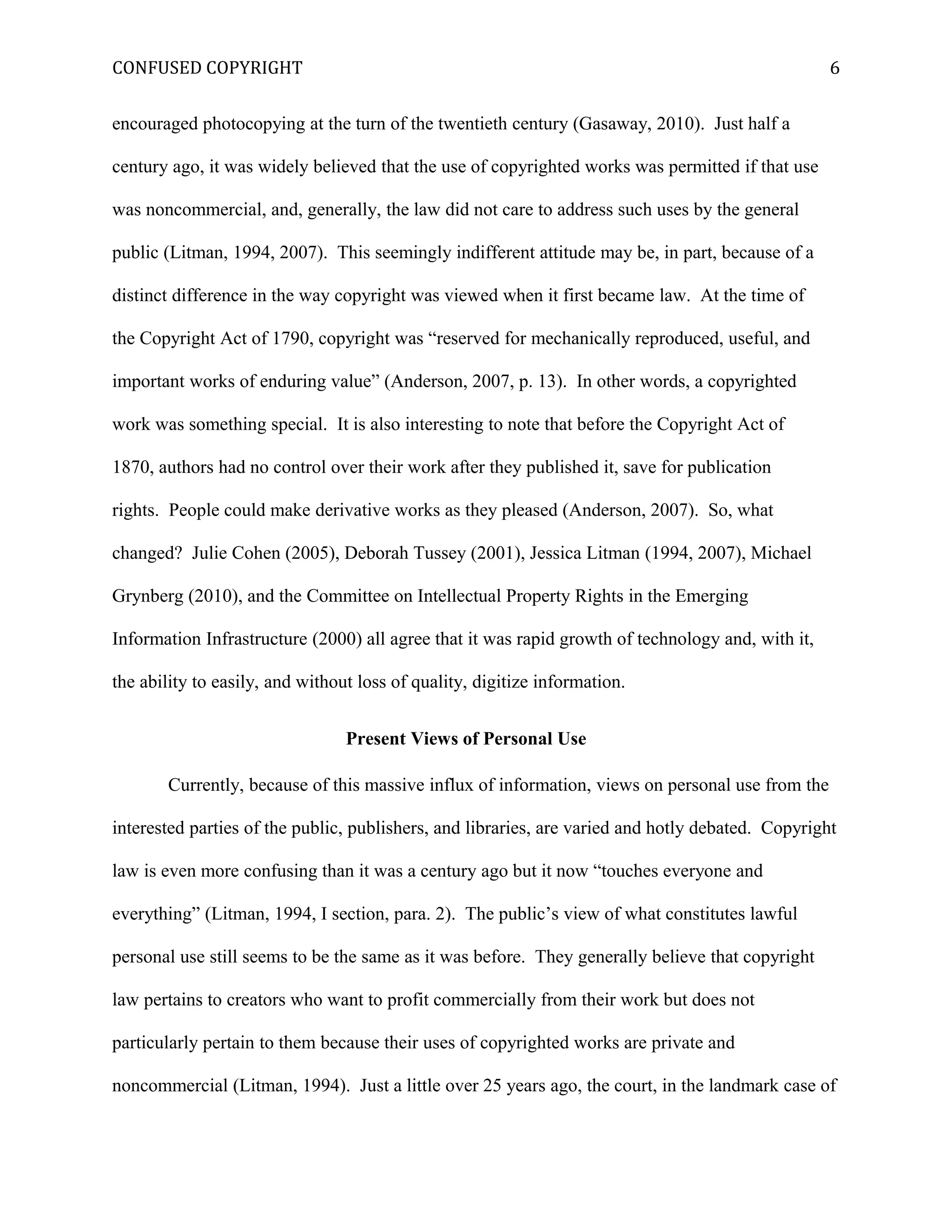 CONFUSED COPYRIGHT
encouraged photocopying at the turn of the twentieth century (Gasaway, 2010). Just half a
century ago, it was widely believed that the use of copyrighted works was permitted if that use
was noncommercial, and, generally, the law did not care to address such uses by the general
public (Litman, 1994, 2007). This seemingly indifferent attitude may be, in part, because of a
distinct difference in the way copyright was viewed when it first became law. At the time of
the Copyright Act of 1790, copyright was “reserved for mechanically reproduced, useful, and
important works of enduring value” (Anderson, 2007, p. 13). In other words, a copyrighted
work was something special. It is also interesting to note that before the Copyright Act of
1870, authors had no control over their work after they published it, save for publication
rights. People could make derivative works as they pleased (Anderson, 2007). So, what
changed? Julie Cohen (2005), Deborah Tussey (2001), Jessica Litman (1994, 2007), Michael
Grynberg (2010), and the Committee on Intellectual Property Rights in the Emerging
Information Infrastructure (2000) all agree that it was rapid growth of technology and, with it,
the ability to easily, and without loss of quality, digitize information.
Present Views of Personal Use
Currently, because of this massive influx of information, views on personal use from the
interested parties of the public, publishers, and libraries, are varied and hotly debated. Copyright
law is even more confusing than it was a century ago but it now “touches everyone and
everything” (Litman, 1994, I section, para. 2). The public’s view of what constitutes lawful
personal use still seems to be the same as it was before. They generally believe that copyright
law pertains to creators who want to profit commercially from their work but does not
particularly pertain to them because their uses of copyrighted works are private and
noncommercial (Litman, 1994). Just a little over 25 years ago, the court, in the landmark case of
6
 