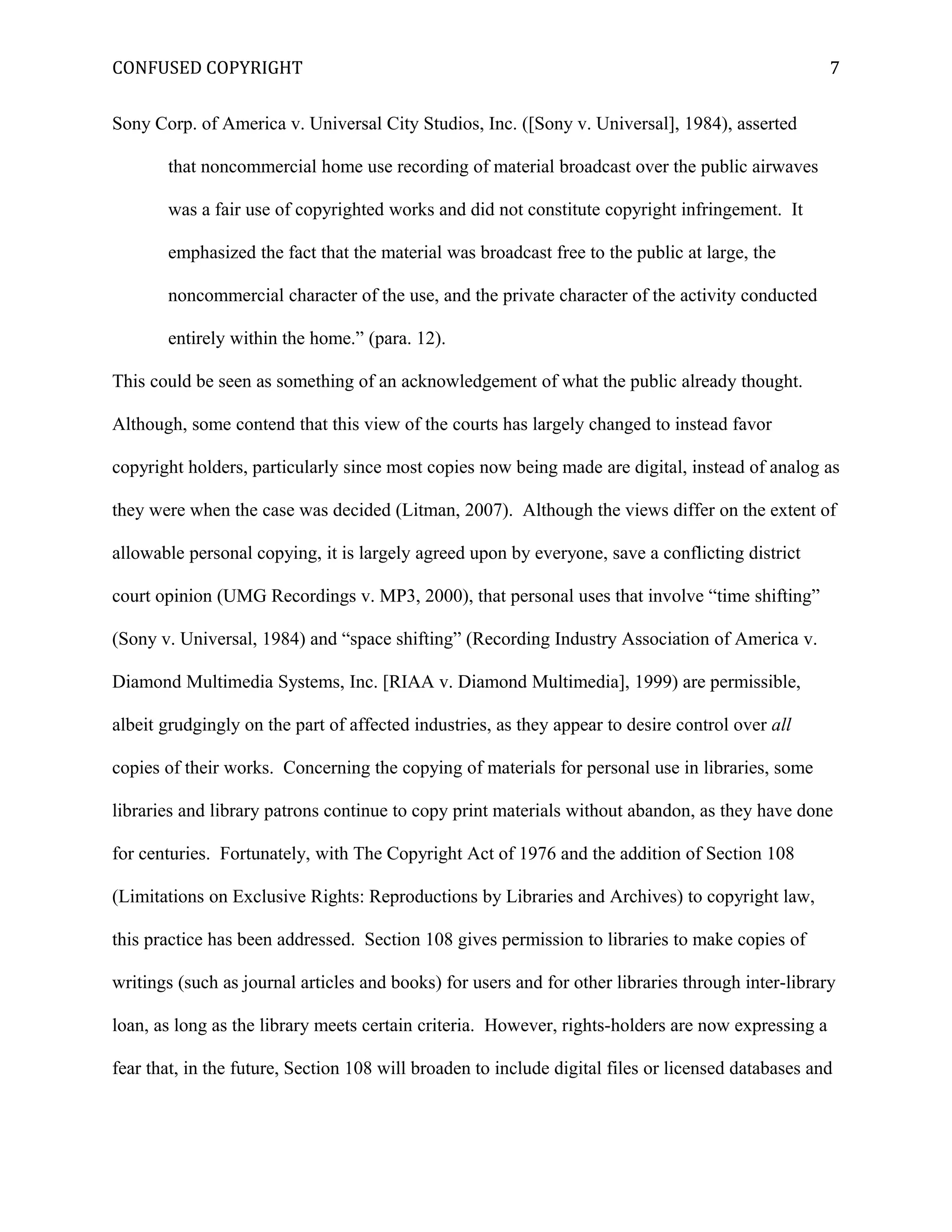 CONFUSED COPYRIGHT
Sony Corp. of America v. Universal City Studios, Inc. ([Sony v. Universal], 1984), asserted
that noncommercial home use recording of material broadcast over the public airwaves
was a fair use of copyrighted works and did not constitute copyright infringement. It
emphasized the fact that the material was broadcast free to the public at large, the
noncommercial character of the use, and the private character of the activity conducted
entirely within the home.” (para. 12).
This could be seen as something of an acknowledgement of what the public already thought.
Although, some contend that this view of the courts has largely changed to instead favor
copyright holders, particularly since most copies now being made are digital, instead of analog as
they were when the case was decided (Litman, 2007). Although the views differ on the extent of
allowable personal copying, it is largely agreed upon by everyone, save a conflicting district
court opinion (UMG Recordings v. MP3, 2000), that personal uses that involve “time shifting”
(Sony v. Universal, 1984) and “space shifting” (Recording Industry Association of America v.
Diamond Multimedia Systems, Inc. [RIAA v. Diamond Multimedia], 1999) are permissible,
albeit grudgingly on the part of affected industries, as they appear to desire control over all
copies of their works. Concerning the copying of materials for personal use in libraries, some
libraries and library patrons continue to copy print materials without abandon, as they have done
for centuries. Fortunately, with The Copyright Act of 1976 and the addition of Section 108
(Limitations on Exclusive Rights: Reproductions by Libraries and Archives) to copyright law,
this practice has been addressed. Section 108 gives permission to libraries to make copies of
writings (such as journal articles and books) for users and for other libraries through inter-library
loan, as long as the library meets certain criteria. However, rights-holders are now expressing a
fear that, in the future, Section 108 will broaden to include digital files or licensed databases and
7
 