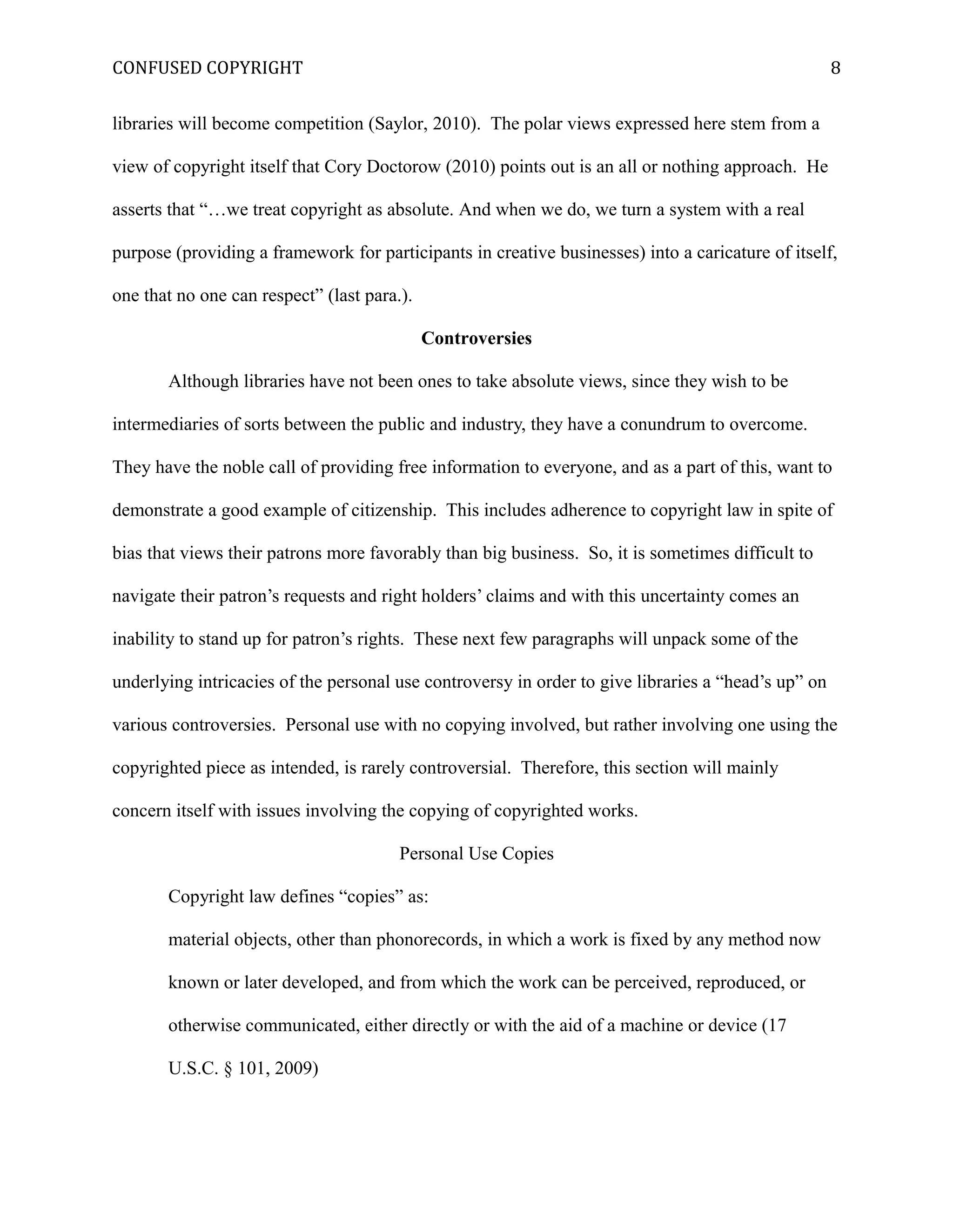 CONFUSED COPYRIGHT
libraries will become competition (Saylor, 2010). The polar views expressed here stem from a
view of copyright itself that Cory Doctorow (2010) points out is an all or nothing approach. He
asserts that “…we treat copyright as absolute. And when we do, we turn a system with a real
purpose (providing a framework for participants in creative businesses) into a caricature of itself,
one that no one can respect” (last para.).
Controversies
Although libraries have not been ones to take absolute views, since they wish to be
intermediaries of sorts between the public and industry, they have a conundrum to overcome.
They have the noble call of providing free information to everyone, and as a part of this, want to
demonstrate a good example of citizenship. This includes adherence to copyright law in spite of
bias that views their patrons more favorably than big business. So, it is sometimes difficult to
navigate their patron’s requests and right holders’ claims and with this uncertainty comes an
inability to stand up for patron’s rights. These next few paragraphs will unpack some of the
underlying intricacies of the personal use controversy in order to give libraries a “head’s up” on
various controversies. Personal use with no copying involved, but rather involving one using the
copyrighted piece as intended, is rarely controversial. Therefore, this section will mainly
concern itself with issues involving the copying of copyrighted works.
Personal Use Copies
Copyright law defines “copies” as:
material objects, other than phonorecords, in which a work is fixed by any method now
known or later developed, and from which the work can be perceived, reproduced, or
otherwise communicated, either directly or with the aid of a machine or device (17
U.S.C. § 101, 2009)
8
 