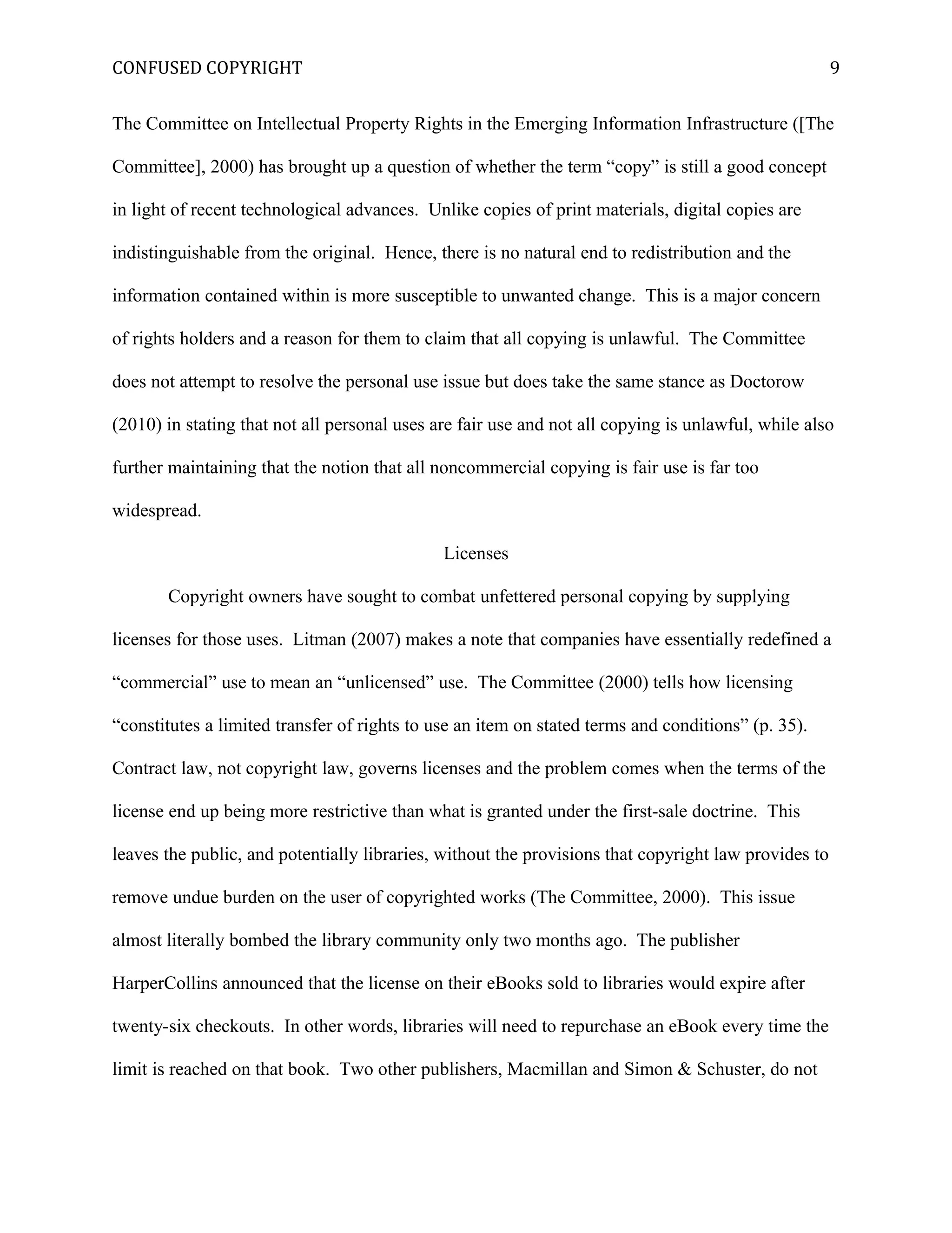 CONFUSED COPYRIGHT
The Committee on Intellectual Property Rights in the Emerging Information Infrastructure ([The
Committee], 2000) has brought up a question of whether the term “copy” is still a good concept
in light of recent technological advances. Unlike copies of print materials, digital copies are
indistinguishable from the original. Hence, there is no natural end to redistribution and the
information contained within is more susceptible to unwanted change. This is a major concern
of rights holders and a reason for them to claim that all copying is unlawful. The Committee
does not attempt to resolve the personal use issue but does take the same stance as Doctorow
(2010) in stating that not all personal uses are fair use and not all copying is unlawful, while also
further maintaining that the notion that all noncommercial copying is fair use is far too
widespread.
Licenses
Copyright owners have sought to combat unfettered personal copying by supplying
licenses for those uses. Litman (2007) makes a note that companies have essentially redefined a
“commercial” use to mean an “unlicensed” use. The Committee (2000) tells how licensing
“constitutes a limited transfer of rights to use an item on stated terms and conditions” (p. 35).
Contract law, not copyright law, governs licenses and the problem comes when the terms of the
license end up being more restrictive than what is granted under the first-sale doctrine. This
leaves the public, and potentially libraries, without the provisions that copyright law provides to
remove undue burden on the user of copyrighted works (The Committee, 2000). This issue
almost literally bombed the library community only two months ago. The publisher
HarperCollins announced that the license on their eBooks sold to libraries would expire after
twenty-six checkouts. In other words, libraries will need to repurchase an eBook every time the
limit is reached on that book. Two other publishers, Macmillan and Simon & Schuster, do not
9
 