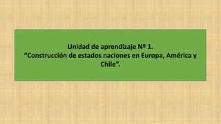 Unidad de aprendizaje Nº 1.
“Construcción de estados naciones en Europa, América y
Chile”.
 