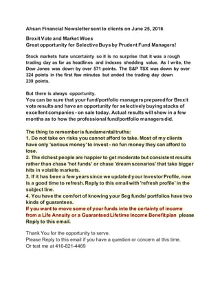 Ahsan Financial Newsletter sent to clients on June 25, 2016
Brexit Vote and Market Woes
Great opportunity for Selective Buys by Prudent Fund Managers!
Stock markets hate uncertainty so it is no surprise that it was a rough
trading day as far as headlines and indexes shedding value. As I write, the
Dow Jones was down by over 571 points. The S&P TSX was down by over
324 points in the first few minutes but ended the trading day down
239 points.
But there is always opportunity.
You can be sure that your fund/portfolio managers prepared for Brexit
vote results and have an opportunity for selectively buying stocks of
excellent companies - on sale today. Actual results will show in a few
months as to how the professional fund/portfolio managers did.
The thing to remember is fundamental truths:
1. Do not take on risks you cannot afford to take. Most of my clients
have only 'serious money'to invest - no fun money they can afford to
lose.
2. The richest people are happier to get moderate but consistent results
rather than chase 'hot funds' or chase 'dream scenarios' that take bigger
hits in volatile markets.
3. If it has been a few years since we updated your Investor Profile, now
is a good time to refresh. Reply to this email with 'refresh profile' in the
subject line.
4. You have the comfort of knowing your Seg funds/ portfolios have two
kinds of guarantees.
If you want to move some of your funds into the certainty of income
from a Life Annuity or a Guaranteed Lifetime Income Benefit plan please
Reply to this email.
Thank You for the opportunity to serve.
Please Reply to this email if you have a question or concern at this time.
Or text me at 416-821-4469
 