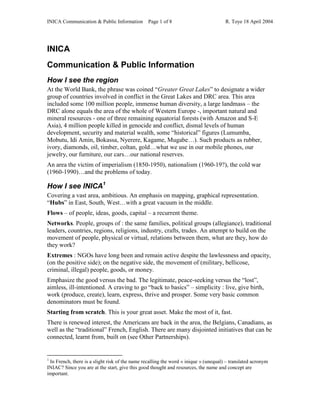 INICA Communication & Public Information Page 1 of 8 R. Toye 18 April 2004
INICA
Communication & Public Information
How I see the region
At the World Bank, the phrase was coined “Greater Great Lakes” to designate a wider
group of countries involved in conflict in the Great Lakes and DRC area. This area
included some 100 million people, immense human diversity, a large landmass – the
DRC alone equals the area of the whole of Western Europe -, important natural and
mineral resources - one of three remaining equatorial forests (with Amazon and S-E
Asia), 4 million people killed in genocide and conflict, dismal levels of human
development, security and material wealth, some “historical” figures (Lumumba,
Mobutu, Idi Amin, Bokassa, Nyerere, Kagame, Mugabe…). Such products as rubber,
ivory, diamonds, oil, timber, coltan, gold…what we use in our mobile phones, our
jewelry, our furniture, our cars…our national reserves.
An area the victim of imperialism (1850-1950), nationalism (1960-19?), the cold war
(1960-1990)…and the problems of today.
How I see INICA1
Covering a vast area, ambitious. An emphasis on mapping, graphical representation.
“Hubs” in East, South, West…with a great vacuum in the middle.
Flows – of people, ideas, goods, capital – a recurrent theme.
Networks. People, groups of : the same families, political groups (allegiance), traditional
leaders, countries, regions, religions, industry, crafts, trades. An attempt to build on the
movement of people, physical or virtual, relations between them, what are they, how do
they work?
Extremes : NGOs have long been and remain active despite the lawlessness and opacity,
(on the positive side); on the negative side, the movement of (military, bellicose,
criminal, illegal) people, goods, or money.
Emphasize the good versus the bad. The legitimate, peace-seeking versus the “lost”,
aimless, ill-intentioned. A craving to go “back to basics” – simplicity : live, give birth,
work (produce, create), learn, express, thrive and prosper. Some very basic common
denominators must be found.
Starting from scratch. This is your great asset. Make the most of it, fast.
There is renewed interest, the Americans are back in the area, the Belgians, Canadians, as
well as the “traditional” French, English. There are many disjointed initiatives that can be
connected, learnt from, built on (see Other Partnerships).
1
In French, there is a slight risk of the name recalling the word « inique » (unequal) – translated acronym
INIAC? Since you are at the start, give this good thought and resources, the name and concept are
important.
 