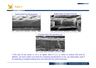 11
Case 1
 The size of the pores in 10 C is higher than in 5 C, in order to reduce this kind of
defects, we have make sure that the anodizing temperature is low, we adequately seal it
by selecting a suitable sealing time and optimise the oxide thickness.
Sealed oxides 10 C with 10 microns
Unsealed oxides 10 C with 25 microns
Sealed oxides 5 C with 10 microns
 