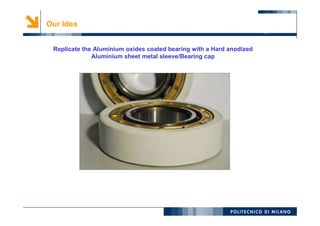 7
Our Idea
Replicate the Aluminium oxides coated bearing with a Hard anodized
Aluminium sheet metal sleeve/Bearing cap
 