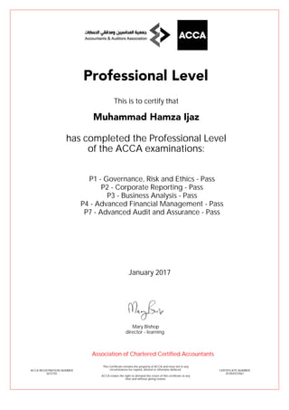 P1 - Governance, Risk and Ethics - Pass
P2 - Corporate Reporting - Pass
P3 - Business Analysis - Pass
P4 - Advanced Financial Management - Pass
P7 - Advanced Audit and Assurance - Pass
Muhammad Hamza Ijaz
Professional Level
This is to certify that
has completed the Professional Level
of the ACCA examinations:
ACCA REGISTRATION NUMBER
2672155
CERTIFICATE NUMBER
341054372567
This Certificate remains the property of ACCA and must not in any
circumstances be copied, altered or otherwise defaced.
ACCA retains the right to demand the return of this certificate at any
time and without giving reason.
Association of Chartered Certified Accountants
January 2017
director - learning
Mary Bishop
 