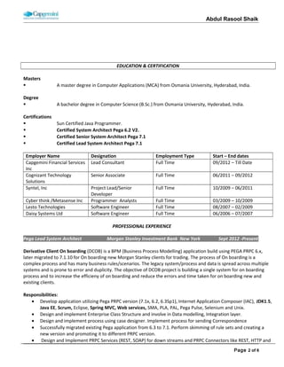ABDUL RASOOL SHAIK
EDUCATION AND CERTIFICATION
Masters
 A master degree in Computer Applications (MCA) from Osmania University, Hyderabad, India.
Degree
 A bachelor degree in Computer Science (B.Sc.) from Osmania University, Hyderabad, India.
Certifications
 Sun Certified Java Programmer.
 Certified System Architect Pega 6.2 V2.
 Certified Senior System Architect Pega 7.1
 Certified Lead System Architect Pega 7.1 Part 1
PROFESSIONAL WORK HISTORY
Employer Name’s Client Name Work Location Role Start – End dates
(MM/DD/YYYY)
Cap Gemini Financial
Services, Inc
Morgan Stanley, Inc
(Investment Bank)
New York, NY,
USA
Pega Lead Architect 09/10/2012 – Till Date
Cognizant Technology
Solutions
UBS (Swiss Bank)
Financial Services
Weehawken, NJ,
USA
Module Lead / Pega
Developer
06/13/2011 – 09/07/2012
Syntel, Inc State Farm Insurance Jacksonville, FL,
USA
Senior Developer 10/05/2009 – 06/10/2011
Metasense, Inc Express Scripts, Inc St Louis, Missouri,
USA
Programmer
Analysts
03/10/2009 – 10/01/2009
Cyber think, Inc
Lesto Technologies WellPoint Net Rx, Inc Hyderabad, India Software Engineer 08/04/2007 – 02/20/2009
Daisy Systems Ltd Stratus Tech Inc Hyderabad, India Software Engineer 06/01/2006 – 07/31/2007
Employer Name: Cap Gemini Financial Services, Inc. Client Name: Morgan Stanley Inc (Investment Bank) – New York
Role: Pega Lead Architect Duration: 09/10/2012 – Till Date Team Size: 12
Technology: Java, J2EE, Spring, Web services, Pega PRPC (6.3 & 7.1), Pega IAC, PAL, PLA, Pega differ, AES, Agents, Pega
Mobile, Google API, Html5, WebSphere, Mashup SDK, REST Webservices, Oracle PL/SQL, Unix and ALM.
Project Name: Derivative and Cash Client on boarding
The main objective of this project is to reduce firm risk and by creating a centralized workflow tool to be efficiently manage
the front to back process while enforcing proper business rules to insure data quality. Generated accounts will support
Banking/Clearing/Exchange, Firm (non BAAC). It’s fully compliant with IRS regulatory process like FATCA, Dodd Frank, Anti
Money laundering etc.
Role & Responsibilities:
• As the Pega Lead Architect I am involve in every phase of software development life cycle like requirement gathering,
analysis, design, development, integration, testing, deployment and update client project manager.
• As the LSA on the project, I am responsible for setting the direction for the architecture and design of the application.
Design and develop functional, sequential, use case, Low level design documents and also develop training and
production run book documents.
• I am an integral part of the Core business process reengineering team responsible for realigning different business
streams and systems as per client guidelines and strategic technical vision.
• Played a critical role in definition and execution of risk mitigation strategy during migration of client reference data
related processes.
 