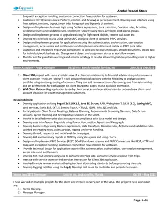 ABDUL RASOOL SHAIK
• Lead the development teams to ensure on-time delivery and robust application development.
• Design and created Enterprise Class Structure and integrated MS proprietary COE Framework.
• Design entitlement model to handle global clients which needs region specific functionality.
• Define rule set hierarchy to achieve maximum reusability and componentize the various integration layers that will be
crated as a part of the solution.
• Design and develop centralize process orchestrator for creating regulatory cases based on response from forecaster,
Dodd Frank and AML compliance services.
• Design and implemented Bulk uploader tool which takes inputs from xls file and created work objects.
• Design and implemented service API which will allow external application to initiate request in PEGA.
• Design and implemented Change detection service to update work object whenever documents needs for
• Involve and played critical role in upgrading Pega PRPC version from 6.3 to 7.1.
Employer Name: Cognizant Technology Solutions, Inc. Client Name: UBS (Swiss Bank) Inc (Wealth Management) – NJ
Role: Module Lead/Pega Developer Duration: 06/13/2011 – 09/07/2012 Team Size: 10
Technology: Pega PRPC (6.3 & 7.1), Pega IAC, PAL, PLA, Pega differ, AES, Pega Mobile, Agents, Java, J2EE, Spring, Web
services, WebSphere, Mashup SDK, REST Webservices, Oracle PL/SQL, Unix and ALM.
Project Name: Client Portfolio Management
This project will create a holistic view of a client or relationship to financial advisors to quickly answer a client question “How
am i doing”? It will provide financial advisors with the flexibility to analyse a client portfolio using custom grouping of
accounts. They can add remove accounts/account group from relationship and set preferences for each gadget on client 360
portal pages. It also available on mobile. Secure Mailbox & Splash page for Online services client facing portal application
which will be used by more than one million user to access their account, fund transfer, trading etc. Splash page will allow
user to enrol in e-delivery, auto updates and performance status.
Role & Responsibilities:
• As a module lead on this project participate in Client Status Meetings, Release Planning, Requirements Grooming
Sessions, Daily Scrum sessions, Sprint Planning and Retrospective sessions in the sprint.
• Involve in designing and implementing work processes using case management.
• Design and implemented message event notify whenever we commit specific cases.
• Design and Implement PRPC Services (REST, SOAP) for down streams and PRPC Connectors like REST, HTTP and Soap
with exception handling, customize connection flow problem for upstream.
• Design and implemented data model like classes, properties and data model rules.
• Design and implemented standard and automatic agents as per business requirement.
• Customize OOTB harness rules (Perform, confirm and Review) as per requirement. Develop user interface using flow
actions, sections, layout, Smart Info, Paragraph and Dynamic UI controls.
• Design and implement business logic using Declare expressions, data transform, Decision rules, Activities, declarative
rules and validation rules. Implement security using roles, privileges and access groups.
• Design and implement process to upgrade existing/In flight work objects, resolve sub cases etc.
• Design and develop lazy loading for secure mailbox inbox grid and cash flow, performance gadgets in 360 to increase
application performance. Design and implemented business reports.
• Involved in code review analysis adhering to client side coding standards before promoting the code.
• Develop logging facilities using J2EE, spring and Log4j.
• Develop JUnit and integration test cases for application and generate reports for code coverage.
 
