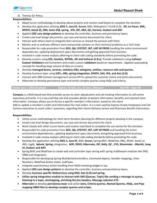 ABDUL RASOOL SHAIK
Employer Name: Syntel, Inc. Client Name: State Farm Insurance - Florida
Role: Senior Developer Duration: 10/05/2009 – 06/10/2011 Team Size: 8
Technology: Java, J2EE, Spring, Web services, JavaScript, AJAX, Html5, WebSphere, REST Webservices, Oracle, Windows,
Spring AOP, Spring MVC, J2EE Design patterns, IBM Content Management, Enterprise service bus.
Project Name: Claims Processing Engine (Uniform Forms Master)
Role & Responsibilities:
• As a Senior Develop I am responsible for develop highly critical business components and reports.
• Design and develop claims processing engine using Java, J2EE, spring and Web Services.
• Design and integrate external third party applications using Webservices.
• Design and develop user interface using JSP, JavaScript, and AJAX and HTML 5 components.
• Interact with others team to integrate their services or shared our services and make necessary changes as required
actively resolve any issues /defects reported by other teams.
• Mentor and co-ordinate with offshore team in understanding business requirement and solve their technical issues
also keep track on their work progress through daily status call.
• Interact with IBM Content management service API to upload the customer claims and policy documents.
• Develop reports using Jasper reports with customize data source.
• Hibernate to develop persistency layer and wrote complex queries using HSQL.
• Develop password security measures using AES, SHA-256 encryption, hashing algorithms using per user salt and
updating the password using previous salt.
• Develop build system along with code coverage and integrated with Hudson server.
• Develop test cases for Business, persistency and controller layers using Junit and JMockit.
• Develop the logging facilities using the Log4j. Building and deploying application using ANT and Hudson.
Employer Name: Metasense & Cyberthink, Inc. Client Name: Express Scripts, Inc
Role: Programmer Analysts Duration: 03/10/2009 – 10/01/2009 Team Size: 10
Technology: Java, J2EE, Spring, Web services, JavaScript, AJAX, Html5, WebSphere, REST Webservices, Oracle, Windows,
Spring AOP, Spring MVC, Web flow, J2EE Design patterns, IBM Content Management, Enterprise service bus, Siteminder
Project Name: Compass
Web based Portal that provides access to claim adjudication and call tracking information to call centre executives primarily. It
is a secured http site that provides details of patient information, benefits and rejected claim information. Compass allows you
to Access a specific member's information, based on the client. Add or update a member's credit card information for mail
orders. It is a tool used by Express Scripts Employees and Call Centres executives to assist callers’ questions, regarding their
Home Delivery service and Pharmacy Benefit information.
Role & Responsibilities:
• As a Programmer I am involve analysing business requirements with client and involve in project planning
Using scrum methodology for short term iteration planning and create project status report based on sprints.
• Create Low level design documents, use case and service documents for client.
• Work closely with other scrum teams and resolve road block to complete the use stories for this iteration.
• Design and develop business functionality layer using Java, J2EE, spring and Webservices.
• Develop user/manager portal dashboard using JavaScript, Ajax with services develop on Web services.
• Responsible for Integrating Spring MVC with Web Flow (2.0) and other modules of spring.
• Design and integrate enterprise service bus in application to consume all there web services.
• Design and develop customize modal dialog box to display alerts, session timeout and error messages.
 