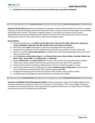 ABDUL RASOOL SHAIK
• Applied J2EE core design patterns to develop the controller, business and persistency layers.
• Interact with IBM Content management service API to upload the patient prescription.
• Design and develop persistency layer and wrote complex SQL’s using Joins, Cursors and triggers
• Resolved bugs found during QA, SYSTEST, INT and UAT environments and update the work progress daily
in Rally as part of Scrum practise and Quality Center.
• Develop the logging facilities using Java, J2EE and Log4j.
Employer Name: Lesto Technologies, Inc. Client Name: Well Point Net Rx, Inc
Role: Software Engineer Duration: 08/04/2007 – 02/20/2009 Team Size: 14
Technology: Java, J2EE, Spring, Web services, JavaScript, AJAX, WebSphere, Oracle, Windows, Spring AOP, Spring MVC, J2EE
Design patterns, IBM Web Flow services, Enterprise service bus, Siteminder
Project Name: Member Portal
Web-based portal application that has been designed to offer quick access to the most commonly used features for WellPoint
clients and members. The major features offered are: Order Refills and Renewals, Price a Drug, Save on My Prescriptions,
Prescription History, Single Sign On, Access to Drug and Health Guides and many more. This portal offers custom content areas
for special alerts. It helps clients and members save money by helping them to make cost saving decisions regarding their
Pharmacy Benefits. Any WellPoint member/client who intends to manage his/her prescription plan can make use of the
Member Portal.
Role & Responsibilities:
• As Software engineer I was involve in requirement gathering, business clarifications and development.
• Design and implement Java, J2EE core design patterns to develop reusable business controller, business and
persistency layers.
• Develop user interface using JSP, HTML, CSS, JavaScript and Ajax.
• Design and develop using Java, J2EE, Web services, and spring, like Command objects, Handler mappings, View
Resolvers, Exception handler and AOP classes.
• Design and develop Aspect oriented model to develop generic level of logging, transaction management and
exception handling in the business layer using J2EE and spring.
• Develop customize modal dialog box to display alerts, session timeout and error messages.
• Develop Custom Exception handling to display business rule error and alert messages on screens.
• Develop Webservices using Axis2 both on Server side and creating clients using spring and also create a test client to
test the Webservices and jms (queues and topics).
• Responsible for integration of DOJO into the web layer.
• Develop business reports using Jasper Reporting tool for patients claims, prescriptions etc.
• Design and develop SAX and DOM Parsers for parsing XML files and also XPath for searching specific node value.
• Involved in code review analysis compliance with company standards.
• Develop test cases using JUnit and Soap UI for testing Webservices request and response.
• Solved defects occurred in application DEV, SYSTEST, INT, and UAT and in production environments.
• Develop the logging facilities using Java,J2EE and Log4j
Employer Name: Daisy Systems, Inc. Client Name: Stratus Technologies, Inc
Role: Software Engineer Duration: 06/01/2006 – 07/30/2007 Team Size: 9
Technology: Java, J2EE, Spring, Web services, JavaScript, AJAX, WebSphere, Oracle, Windows, Spring AOP, Spring MVC, J2EE
Design patterns, IBM Web Flow services, Enterprise service bus, Siteminder
Project Name: Continuous Availability Lifecycle Management (CALM)
 