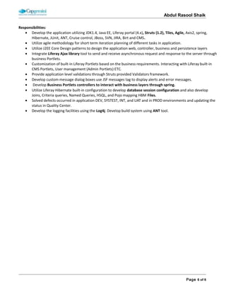 ABDUL RASOOL SHAIK
Continuous Availability Lifecycle Management (CALM) portfolio encompasses a range of technology enabled services,
including comprehensive support for end-to-end, multi-vendor IT infrastructures. From routine change management
procedures to virtualization solutions to SLA’s guaranteed for exceptional Performance our singular focus is on helping you
achieve and sustain the highest levels of availability.
Role & Responsibilities:
• Utilize agile methodology for short term iteration planning of different tasks in application.
• Utilize J2EE Core Design patterns to design the application web, controller, business and persistence layers
• Develop business application Portlets using Liferay provided API, Service Builder and other Liferay tools.
• Integrate Liferay Ajax library tool to send and receive asynchronous request and response to the server through
business Portlets.
• Customization of built-in Liferay Portlets based on the business requirements. Interacting with Liferay built-in CMS
Portlets, User management (Admin Portlets) ETC.
• Provide application level validations through Struts provided Validators framework.
• Develop Custom Exception handling to display business rule error and alert messages on screens.
• Develop custom message dialog boxes use JSF messages tag to display alerts and error messages.
• Develop Business Portlets controllers to interact with business layers through spring.
• Utilize spring modules and Liferay provided tools to build business, persistency and service layers for the application.
• Utilize Liferay Hibernate built-in configuration to develop database session configuration and also develop Joins,
Criteria queries, Named Queries, HSQL, and Pojo mapping HBM Files.
• Solved defects occurred in application DEV, SYSTEST, INT, and UAT and in PROD environments and updating the status
in Quality Center.
• Develop Test cases for business layer using JUnit.
 