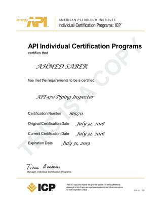 API Individual Certification Programs
certifies that
AHMED SABER
has met the requirements to be a certified
API-570 Piping Inspector
Certification Number 66970
Original Certification Date July 31, 2016
Current Certification Date July 31, 2016
Expiration Date July 31, 2019
This is acopy, theoriginal has goldfoil typeset. Toverifyauthenticity
pleasegotohttp://myicp.api.org/inspectorsearch/ andfollowinstructions
toverifyinspectors’ status.
 