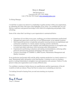 Terry L. Ormand
200 Harrington Ln
Lawrenceville, GA, USA 30046
Cell: (770) 364-7832 Email: terry.ormand@yahoo.com
To Hiring Manager,
I would like to express my interest in a leadership or quality position within your organization,
by submitting this letter with some of the highlights of my career. I’m confident that you will
find my experience and general knowledge in this field to be enlightening and perhaps a little
refreshing.
Some of the values that I can bring to your organization is summarized below:
• Experience of over thirty-seven years, working as an aviation maintenance professional.
• Managed and supervised a work force of over 275 personnel; in ten separate locations.
• Held responsible positons in leadership and quality ensuring mission accomplishment and
contractual compliance in a timely manner ensuring customer satisfaction.
• Experienced in preparing work schedules and establishing priorities to accomplish tasks
to control and reduce man-hours while increasing safety and production.
• Experienced in performing evaluations and making recommendations, enforcing safety
protocols and answering questions pertaining to the tasks at hand.
• Extensive knowledge of TAMMS-A, cMRO System, Maintenance Management and
Quality Assurance.
In my profession good people skills and the ability maintain production in a timely manner is a
must. Maintaining safety and quality as the final baseline. I continue to strive in creating a
positive working relationship to strengthen trust and reputation with customer. I believe I’m the
person to help your organization excel in many different areas.
I’m confident a meeting to further discuss my qualifications and the requirements of the job
would be in both our interest. Please feel free to contact me in scheduling an interview.
I’m looking forward to hearing from you and soon meeting you in person.
Sincerely,
Terry L. Ormand
Terry L. Ormand
 