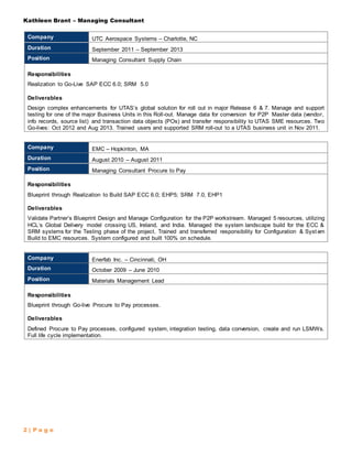 Kathleen Brant – Managing Consultant
2 | P a g e
Company UTC Aerospace Systems – Charlotte, NC
Duration September 2011 – September 2013
Position Managing Consultant Supply Chain
Responsibilities
Realization to Go-Live SAP ECC 6.0; SRM 5.0
Deliverables
Design complex enhancements for UTAS’s global solution for roll out in major Release 6 & 7. Manage and support
testing for one of the major Business Units in this Roll-out. Manage data for conversion for P2P Master data (vendor,
info records, source list) and transaction data objects (POs) and transfer responsibility to UTAS SME resources. Two
Go-lives: Oct 2012 and Aug 2013. Trained users and supported SRM roll-out to a UTAS business unit in Nov 2011.
Company EMC – Hopkinton, MA
Duration August 2010 – August 2011
Position Managing Consultant Procure to Pay
Responsibilities
Blueprint through Realization to Build SAP ECC 6.0; EHP5; SRM 7.0, EHP1
Deliverables
Validate Partner’s Blueprint Design and Manage Configuration for the P2P workstream. Managed 5 resources, utilizing
HCL’s Global Delivery model crossing US, Ireland, and India. Managed the system landscape build for the ECC &
SRM systems for the Testing phase of the project. Trained and transferred responsibility for Configuration & Syst em
Build to EMC resources. System configured and built 100% on schedule.
Company Enerfab Inc. – Cincinnati, OH
Duration October 2009 – June 2010
Position Materials Management Lead
Responsibilities
Blueprint through Go-live Procure to Pay processes.
Deliverables
Defined Procure to Pay processes, configured system, integration testing, data conversion, create and run LSMWs.
Full life cycle implementation.
 