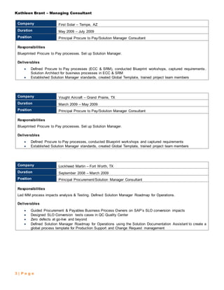 Kathleen Brant – Managing Consultant
3 | P a g e
Company First Solar – Tempe, AZ
Duration May 2009 – July 2009
Position Principal Procure to Pay/Solution Manager Consultant
Responsibilities
Blueprinted Procure to Pay processes. Set up Solution Manager.
Deliverables
 Defined Procure to Pay processes (ECC & SRM), conducted Blueprint workshops, captured requirements.
Solution Architect for business processes in ECC & SRM
 Established Solution Manager standards, created Global Template, trained project team members
Company Vought Aircraft – Grand Prairie, TX
Duration March 2009 – May 2009
Position Principal Procure to Pay/Solution Manager Consultant
Responsibilities
Blueprinted Procure to Pay processes. Set up Solution Manager.
Deliverables
 Defined Procure to Pay processes, conducted Blueprint workshops and captured requirements
 Established Solution Manager standards, created Global Template, trained project team members
Company Lockheed Martin – Fort Worth, TX
Duration September 2008 – March 2009
Position Principal Procurement/Solution Manager Consultant
Responsibilities
Led MM process impacts analysis & Testing. Defined Solution Manager Roadmap for Operations.
Deliverables
 Guided Procurement & Payables Business Process Owners on SAP’s SLO conversion impacts
 Designed SLO Conversion tests cases in QC Quality Center
 Zero defects at go-live and beyond
 Defined Solution Manager Roadmap for Operations using the Solution Documentation Assistant to create a
global process template for Production Support and Change Request management
 