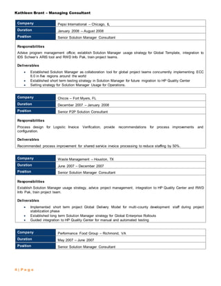 Kathleen Brant – Managing Consultant
4 | P a g e
Company Pepsi International – Chicago, IL
Duration January 2008 – August 2008
Position Senior Solution Manager Consultant
Responsibilities
Advise program management office; establish Solution Manager usage strategy for Global Template, integration to
IDS Scheer’s ARIS tool and RWD Info Pak, train project teams.
Deliverables
 Established Solution Manager as collaboration tool for global project teams concurrently implementing ECC
6.0 in five regions around the world
 Established short term testing strategy in Solution Manager for future migration to HP Quality Center
 Setting strategy for Solution Manager Usage for Operations.
Company Chicos – Fort Myers, FL
Duration December 2007 – January 2008
Position Senior P2P Solution Consultant
Responsibilities
Process design for Logistic Invoice Verification, provide recommendations for process improvements and
configuration.
Deliverables
Recommended process improvement for shared service invoice processing to reduce staffing by 50%.
Company Waste Management – Houston, TX
Duration June 2007 – December 2007
Position Senior Solution Manager Consultant
Responsibilities
Establish Solution Manager usage strategy, advice project management, integration to HP Quality Center and RWD
Info Pak, train project team.
Deliverables
 Implemented short term project Global Delivery Model for multi-county development staff during project
stabilization phase
 Established long term Solution Manager strategy for Global Enterprise Rollouts
 Guided integration to HP Quality Center for manual and automated testing
Company Performance Food Group – Richmond, VA
Duration May 2007 – June 2007
Position Senior Solution Manager Consultant
 