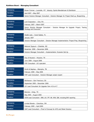 Kathleen Brant – Managing Consultant
5 | P a g e
Company Brown Forman – Louisville, KY Industry: Spirits Manufacturer & Distributor
Duration April 2007 – May 2007
Position Senior Solution Manager Consultant - Solution Manager for Project Start-up, Blueprinting
Company Lord Corporation – Erie, PA
Duration February 2007 – March 2007
Position Senior Solution Manager Consultant - Solution Manager for Upgrade Project, Testing
Strategy and Execution.
Company Steifel Labs – Coral Gables, FL
Duration January 2007
Position Solution Manager Consultant - Solution Manager Implementation Project Prep, Blueprinting
Company National Gypsum – Charlotte, NC
Duration November 2006 – December 2006
Position Solution Manager Consultant – Implementation Scenario Set Up
Company City of Houston – Houston, TX
Duration June 2006 – August 2006
Position P2P Consultant - LIV specialist
Company Smith & Nephew – Memphis, TN
Duration February 2006 – May 2006
Position P2P Lead Consultant - Solution Manager project expert
Company McKesson – San Francisco, CA
Duration September 2005 – December 2005
Position LIV Lead Consultant for Upgrade from 4.5 to 4.7
Company Banctec – Irving, TX
Duration May 2005 – August 2005
Position SCM Lead Consultant - MM, LIV, PP, IM, WM, QM, including BW reporting
Company Limited Brands – Columbus, OH
Duration February 2005 – April 2005
Position SAP Lead Consultant – Proof of Concept for AFS and Retail Solution
 