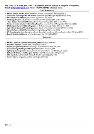 M.S.Hari, MCA, PMP, 19+ Years IT Experience, Service Delivery & Program Management
Email: mshari.rd@gmail.com Phone: +91-9003010311, Chennai, India
4 | P a g e
OTHER ASSIGNMENTS
Photon Infotech Private Limited, Chennai as Delivery Manager (Nov 2010 to Apr 2011)
Arrowpoint Technologies Pvt Ltd, Chennai as Senior Program Manager (Apr2010 to Oct 2010)
Mahindra Satyam, Chennai as Consultant (Apr 2007 to Mar 2010)
Cambridge Solutions Ltd, Chennai as Senior Project Manager(Dec 2006 to Mar 2007)
IGate Global Solutions Ltd, Chennai as Senior Project Manager(Mar 2005 to Nov 2006)
Infinite Computer Solutions India Pvt Ltd, Bangalore as Senior Project Manager(Sep 2004 to Feb 2005)
EPS Computer Systems PTE Ltd, Singapore as Software Consultant ( Jun 2003 to Apr 2004)
Apar Infotech Services PTE Ltd, Singapore as Senior Software Consultant(Mar 2000 to Jun 2003)
Polaris Software lab Ltd, Chennai as System Engineer(May 1999 to Mar 2000)
ITS Consultancy Services, Chennai as Software Consultant cum Senior Software Engineer (Oct 1997 to Apr 1999)
Dowell Consultants, Chennai as Senior Developer (Jun 1994 to Sep 1997)
CREDENTIALS
Master’s Degree in Computer Applications, 1998, University of Madras.
Bachelor’s Degree in Science, 1994, University of Madras.
Project management professional training & PMP certification from PMI, USA
Advanced Integrated Program Management, Stanford University, USA.
Agile project management – Scrum, Unicom and Scrum alliance – Certified Scrum Master
Software Architecture for Managers - SSN School of Advanced Software Engineering
J2EE Architecture, STG, India & Microsoft Dot.Net Technology, STG, India
Honors Diploma in Systems Analysis and Design, NIIT, India
 