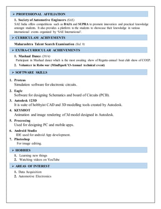 1. Society of Automotive Engineers (SAE)
SAE India offers competitions such as BAJA and SUPRA to promote innovation and practical knowledge
amongst students. It also provides a platform to the students to showcase their knowledge in various
international events organized by ‘SAE International’.
Maharashtra Talent Search Examination (Std. 9)
1. Mashaal Dance (2014)
Participant in Mashaal dance which is the most awaiting show of Regatta-annual boat club show of COEP.
2. Volunteer in Robo war (MindSpark’13-Annual technical event)
1. Proteus
Simulation software for electronic circuits.
2. Eagle
Software for designing Schematics and board of Circuits (PCB).
3. Autodesk 123D
It is suite of hobbyist CAD and 3D modelling tools created by Autodesk.
4. KEYSHOT
Animation and image rendering of 3d model designed in Autodesk.
5. Processing
Used for designing PC and mobile apps.
6. Android Studio
IDE used for android App development.
7. Photoshop
For image editing.
1. Learning new things
2. Watching videos on YouTube
1. Data Acquisition
2. Automotive Electronics
 PROFESSIONAL AFFILIATION
 CURRICULAM ACHIVEMENTS
 EXTRA-CURRICULAR ACHIEVEMENTS
 SOFTWARE SKILLS
 HOBBIES
 AREAS OF INTEREST
 