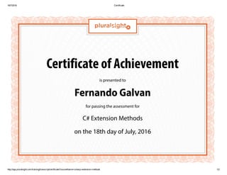 18/7/2016 Certificate
http://app.pluralsight.com/training/transcript/certificate?courseName=csharp­extension­methods 1/2
Certificate of Achievement
is presented to
Fernando Galvan
for passing the assessment for
C# Extension Methods
on the 18th day of July, 2016
 