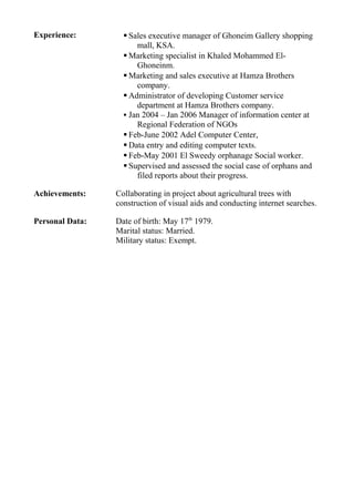 Experience:  Sales executive manager of Ghoneim Gallery shopping
mall, KSA.
 Marketing specialist in Khaled Mohammed El-
Ghoneinm.
 Marketing and sales executive at Hamza Brothers
company.
 Administrator of developing Customer service
department at Hamza Brothers company.
 Jan 2004 – Jan 2006 Manager of information center at
Regional Federation of NGOs
 Feb-June 2002 Adel Computer Center,
 Data entry and editing computer texts.
 Feb-May 2001 El Sweedy orphanage Social worker.
 Supervised and assessed the social case of orphans and
filed reports about their progress.
Achievements: Collaborating in project about agricultural trees with
construction of visual aids and conducting internet searches.
Personal Data: Date of birth: May 17th
1979.
Marital status: Married.
Military status: Exempt.
 
