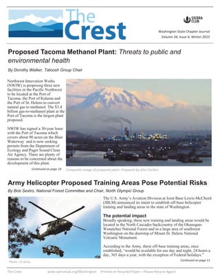 The U.S. Army’s Aviation Division at Joint Base Lewis-McChord
(JBLM) announced its intent to establish off-base helicopter
training and landing areas in the state of Washington.
The potential impact
Broadly speaking, these new training and landing areas would be
located in the North Cascades backcountry of the Okanogan-
Wenatchee National Forest and in a large area of southwest
Washington on the doorstep of Mount St. Helens National
Volcanic Monument.
According to the Army, these off-base training areas, once
established, “would be available for use day and night, 24 hours a
day, 365 days a year, with the exception of Federal holidays.”
Continued on page 11
The Crest www.sierraclub.org/Washington Printed on Recycled Paper—Please Recycle Again!
Washington State Chapter Journal
Volume 34, Issue 4, Winter 2015
Northwest Innovation Works
(NWIW) is proposing three new
facilities in the Pacific Northwest
to be located at the Port of
Tacoma, the Port of Kalama and
the Port of St. Helens to convert
natural gas to methanol. The $3.4
billion gas-to-methanol plant at the
Port of Tacoma is the largest plant
proposed.
NWIW has signed a 30-year lease
with the Port of Tacoma which
covers about 90 acres on the Blair
Waterway and is now seeking
permits from the Department of
Ecology and Puget Sound Clean
Air Agency. There are plenty of
reasons to be concerned about the
development of this plant.
Proposed Tacoma Methanol Plant: Threats to public and
environmental health
By Dorothy Walker, Tatoosh Group Chair
Army Helicopter Proposed Training Areas Pose Potential Risks
By Bob Sextro, National Forest Committee and Chair, North Olympic Group
Composite image of proposed plant. Prepared by John CarltonContinued on page 10
Photo: US Army
 