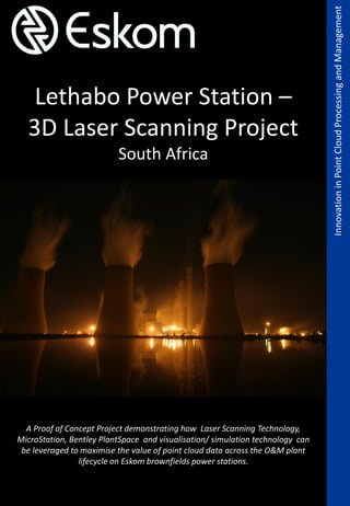 across the entire plant lifecycle
Lethabo Power Station –
3D Laser Scanning Project
South Africa
InnovationinPointCloudProcessingandManagement
A Proof of Concept Project demonstrating how Laser Scanning Technology,
MicroStation, Bentley PlantSpace and visualisation/ simulation technology can
be leveraged to maximise the value of point cloud data across the O&M plant
lifecycle on Eskom brownfields power stations.
 
