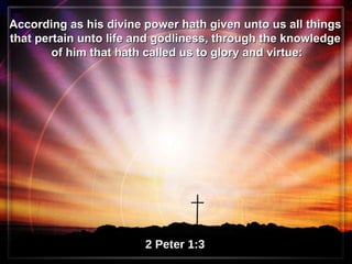 According as his divine power hath given unto us all things  that pertain unto life and godliness, through the knowledge  of him that hath called us to glory and virtue: 2 Peter 1:3 