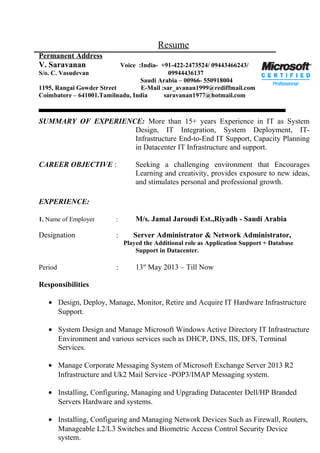 Resume
Permanent Address
V. Saravanan Voice :India- +91-422-2473524/ 09443466243/
S/o. C. Vasudevan 09944436137
Saudi Arabia – 00966- 550918004
1195, Rangai Gowder Street E-Mail :sar_avanan1999@rediffmail.com
Coimbatore – 641001.Tamilnadu, India saravanan1977@hotmail.com
SUMMARY OF EXPERIENCE: More than 15+ years Experience in IT as System
Design, IT Integration, System Deployment, IT-
Infrastructure End-to-End IT Support, Capacity Planning
in Datacenter IT Infrastructure and support.
CAREER OBJECTIVE : Seeking a challenging environment that Encourages
Learning and creativity, provides exposure to new ideas,
and stimulates personal and professional growth.
EXPERIENCE:
1. Name of Employer : M/s. Jamal Jaroudi Est.,Riyadh - Saudi Arabia
Designation : Server Administrator & Network Administrator,
Played the Additional role as Application Support + Database
Support in Datacenter.
Period : 13st
May 2013 – Till Now
Responsibilities
• Design, Deploy, Manage, Monitor, Retire and Acquire IT Hardware Infrastructure
Support.
• System Design and Manage Microsoft Windows Active Directory IT Infrastructure
Environment and various services such as DHCP, DNS, IIS, DFS, Terminal
Services.
• Manage Corporate Messaging System of Microsoft Exchange Server 2013 R2
Infrastructure and Uk2 Mail Service -POP3/IMAP Messaging system.
• Installing, Configuring, Managing and Upgrading Datacenter Dell/HP Branded
Servers Hardware and systems.
• Installing, Configuring and Managing Network Devices Such as Firewall, Routers,
Manageable L2/L3 Switches and Biometric Access Control Security Device
system.
 