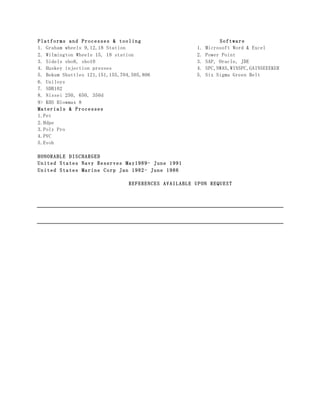 Platforms and Processes & tooling Software
1. Graham wheels 9,12,18 Station 1. Microsoft Word & Excel
2. Wilmington Wheels 15, 18 station 2. Power Point
3. Sidels sbo8, sbo10 3. SAP, Oracle, JDE
4. Huskey injection presses 4. SPC,NWAS,WINSPC,GAINSEEEKER
5. Bekum Shuttles 121,151,155,704,505,806 5. Six Sigma Green Belt
6. Uniloys
7. SDB102
8. Nissei 250, 650, 350d
9> KHS Blowmax 8
Materials & Processes
1.Pet
2.Hdpe
3.Poly Pro
4.PVC
5.Evoh
HONORABLE DISCHARGED
United States Navy Reserves May1989- June 1991
United States Marine Corp Jan 1982- June 1986
REFERENCES AVAILABLE UPON REQUEST
 