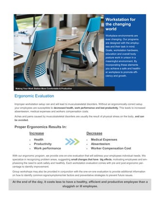 Ergonomic Evaluation
Improper workstation setup can and will lead to musculoskeletal disorders. Without an ergonomically correct setup
your employees are susceptible to decreased health, work performance and lost productivity. This leads to increased
absenteeism, medical expenses and workers compensation costs.
Aches and pains caused by musculoskeletal disorders are usually the result of physical stress on the body, and can
be avoided.
Proper Ergonomics Results In:
Workstation for
the changing
world
Workplace environments are
ever changing. Our programs
are designed with the employ-
ees and their task in mind.
Goals, workstation hardware,
education and overall body
posture work in unison in a
meaningful environment. By
incorporating these elements
you achieve a safe and healthi-
er workplace to promote effi-
ciency and growth.
Making Your Work Station More Comfortable & Productive
Decrease
 Medical Expenses
 Absenteeism
 Worker Compensation Cost
Increase
 Health
 Productivity
 Work performance
With our ergonomic program, we provide one-on-one evaluation that will address your employees individual needs. We
specialize in recognizing problem areas, suggesting small changes that have big effects, motivating employees and em-
phasizing the need to work safely and healthily. Each workstation evaluation comes with pre and post ergonomic per-
centage to identify improvement.
Group workshops may also be provided in conjunction with the one-on-one evaluation to provide additional information
on how to identify common signs/symptoms/risk factors and preventative strategies to prevent future issues.
At the end of the day, it costs less to have a healthy, efficient and productive employee than a
sluggish or ill employee.
 