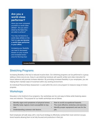 Are you a
world class
performer?
Have your ever compared
yourself to a world class
athlete? Are you aston-
ished by the feats they
are able to achieve?
You may not become a
world class athlete on the
field but you can become
a world class performer
in your office.
Increasing your flexibility
can lead to decreased
tension on your muscle
and increased endur-
ance for the long haul.
Increase flexibility
Stretching Programs
Increasing flexibility is the key to reduced muscle strain. Our stretching programs can be performed in a group
setting or done one-on-one. Easy to use stretching handouts with specific written and video instruction for
future reference will promote increase retention. By promoting increased flexibility in your employees, you are
helping them maintain ease of movement within any working environment.
An Individual Personal Body Assessment is used within the one to one program to measure range of motion
progress.
Workshops
Education is the forefront of our programs. Our workshops are fun and easy to follow while fostering aware-
ness and retention. The purpose for our health workshops are as follows:
 Identify signs and symptoms of physical stress
 Identify body regions most susceptible to inju-
ries.
 Understanding common risk factors.
 How to avoid occupational hazards.
 The most effective stretches and exercise.
 Identify proper equipment and use for the
job.
Each employee will walk away with a new found strategy to effectively combat their most common occupa-
tional hazards allowing them to be fully focused and productive in their job.
 