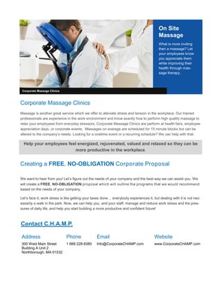 On Site
Massage
What is more inviting
then a massage? Let
your employees know
you appreciate them
while improving their
health through mas-
sage therapy.
Creating a FREE, NO-OBLIGATION Corporate Proposal
We want to hear from you! Let’s figure out the needs of your company and the best way we can assist you. We
will create a FREE, NO-OBLIGATION proposal which will outline the programs that we would recommend
based on the needs of your company.
Let’s face it, work stress is like getting your taxes done… everybody experiences it, but dealing with it is not nec-
essarily a walk in the park. Now, we can help you, and your staff, manage and reduce work stress and the pres-
sures of daily life, and help you start building a more productive and confident future!
Corporate Massage Clinics
Corporate Massage Clinics
Massage is another great service which we offer to alleviate stress and tension in the workplace. Our trained
professionals are experience in the work environment and know exactly how to perform high quality massage to
relax your employees from everyday stressors. Corporate Massage Clinics are perform at health fairs, employee
appreciation days, or corporate events. Massages on average are scheduled for 15 minute blocks but can be
altered to the company’s needs. Looking for a onetime event or a recurring schedule? We can help with that.
Help your employees feel energized, rejuvenated, valued and relaxed so they can be
more productive in the workplace.
Address
300 West Main Street
Building A Unit 2
Northborough, MA 01532
Phone
1 888 228-8380
Website
www.CorporateCHAMP.com
Contact C.H.A.M.P.
Email
Info@CorporateCHAMP.com
 