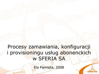 Procesy zamawiania, konfiguracji
i provisioningu usług abonenckich
w SFERIA SA
Ela Pamięta, 2008
 