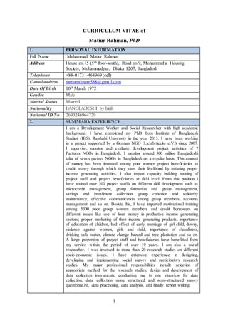 1
CURRICULUM VITAE of
Matiur Rahman, PhD
1. PERSONAL INFORMATION
Full Name Muhammad Matiur Rahman
Address House no.15 (5th floor-south), Road no.9, Mohammadia Housing
Society, Mohammadpur, Dhaka 1207, Bangladesh
Telephone +88-01731-468969 (cell)
E-mail address matiurrahman588@gmail.com
Date Of Birth 10th March 1972
Gender Male
Marital Status Married
Nationality BANGLADESHI by birth
National ID No 2690246964729
2. SUMMARY EXPERIENCE
I am a Development Worker and Social Researcher with high academic
background. I have completed my PhD from Institute of Bangladesh
Studies (IBS), Rajshahi University in the year 2013. I have been working
in a project supported by a German NGO (Lichtbrüecke e.V.) since 2007.
I supervise, monitor and evaluate development project activities of 7
Partners NGOs in Bangladesh. I monitor around 300 million Bangladeshi
taka of seven partner NGOs in Bangladesh on a regular basis. This amount
of money has been invested among poor women project beneficiaries as
credit money through which they earn their livelihood by initiating proper
income generating activities. I also impart capacity building training of
project staff and project beneficiaries at field level. From this position I
have trained over 200 project staffs on different skill development such as
microcredit management, group formation and group management,
savings and installment collection, group cohesion and solidarity
maintenance, effective communication among group members, accounts
management and so on. Beside this, I have imparted motivational training
among 5000 poor group women members and credit borrowers on
different issues like use of loan money in productive income generating
sectors; proper marketing of their income generating products, importance
of education of children, bad effect of early marriage of girl child, dowry,
violence against women, girls and child, importance of cleanliness,
drinking safe water, climate change hazard and tree plantation and so on.
A large proportion of project staff and beneficiaries have benefitted from
my service within the period of over 10 years. I am also a social
researcher. I was involved in more than 20 research studies on different
socio-economic issues. I have extensive experience in designing,
developing and implementing social survey and participatory research
studies. My major professional responsibilities include selection of
appropriate method for the research studies, design and development of
data collection instruments, conducting one to one interview for data
collection, data collection using structured and semi-structured survey
questionnaire, data processing, data analysis, and finally report writing.
 