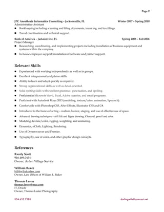 Page 2
JPC Anesthesia Informatics Consulting – Jacksonville, FL Winter 2007 – Spring 2010
Administrative Assistant
! Bookkeeping including scanning and filing documents, invoicing, and tax filings.
! Travel coordination and technical support.
Bank of America – Jacksonville, FL Spring 2005 – Fall 2006
Project Manager
! Researching, coordinating, and implementing projects including installation of business equipment and
systems within the company.
! In-house employee support; installation of software and printer support.
Relevant Skills
! Experienced with working independently as well as in groups.
! Excellent interpersonal and phone skills.
! Ability to learn and adapt quickly as required.
! Strong organizational skills as well as detail-oriented.
! Solid writing skills with excellent grammar, punctuation, and spelling.
! Proficient in Microsoft Word, Excel, Adobe Acrobat, and email programs.
! Proficient with Autodesk Maya 2013 (modeling, texture/color, animation, lip synch).
! Comfortable with Photoshop CS5, After Effects, Illustrator CS5 and C#.
! Introduced to the basics of acting – realism, humor, staging, and use of effective use of space.
! Advanced drawing techniques – still life and figure drawing. Charcoal, pencil and color.
! Modeling, texture/color, rigging, weighting, and animating.
! Dynamics, nCloth, Lighting, Rendering.
! Use of Dreamweaver and Premier.
! Typography, use of color, and other graphic design concepts.
References
Randy Scott
916.489.0494
Owner, Arden Village Service
William Baker
bill@wlbakerlaw.com
Owner, Law Offices of William L. Baker
Thomas Lester
thomas.lester@mac.com
IT, Oracle
Owner, Thomas Lester Photography
904.635.7388 darlingwife@comcast.net
 